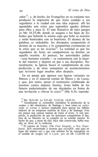 64                                         El reino de Dios

 salen 27; y, de hecho, los Evangelios en su conjunto nos
producen la impresión de que Jesús condujo a sus
 seguidores a la ciudad con una idea expresa: allí les
aguardaba una crisis que supondría agudos dolores
para ellos y para él. El más llamativo de tales pasajes
es Me 10,35-40, donde se asegura a los hijos de Ze-
bedeo que beberán la misma copa que bebe su maestro
y serán bautizados con su bautismo. El alcance de las
palabras es indudable: los discípulos compartirán el
destino de su maestro, y lo compartirán ciertamente en
la crisis que se les avecina28. La realidad es que los
seguidores de Jesús no compartieron su destino en
aquella ocasión. Al parecer, las autoridades judías
—cosa bastante extraña— se contentaron con la muer-
te del maestro y dejaron en paz a sus discípulos. Na-
turalmente, la Iglesia buscó el cumplimiento de esta
predicción y de otras semejantes en acontecimientos
que tuvieron lugar muchos años después.
   En un pasaje que aparece con ligeras variantes en
Marcos y en el material común de Mateo y de Lucas,
y que, por tanto, posee el testimonio combinado de
nuestras cuatro mejores fuentes, Jesús habla de los
futuros padecimientos de sus discípulos en forma de
una invitación a «llevar la cruz» 29 (Me 8,34, reprodu-

  27
  28
      Me 10,31-45; Le 9,51-62; 13,22-24; 14,25-33.
      Actualmente es costumbre considerar la predicción de la
«copa» y del «bautismo» de Santiago y Juan como un vatici-
nium ex eventu e incluso emplearla para apoyar los débiles
indicios de un temprano martirio de Juan y de Santiago. Esto
me parece una curiosa manera de tratar el texto. A este pro-
pósito, la predicción de que los hermanos compartirían el des-
tino de su Maestro no se cumplió en su sentido natural. El
hecho de que, a pesar de ello, haya sido conservada, habla muy
alto en favor de la tradición.
   29
      El intento de Torrey (The Four Gospels: a New Trans-
lation, 263) encaminado a mostrar que axavQÓc, está aquí en
lugar del arameo tqii y que este término ha de entenderse en
el sentido de «yugo» (cf. ó t,vyóc; pov en Mt 11,29-30) no
 
