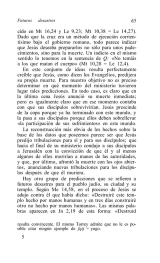 Futuros   desastres                                      65

cido en Mt 16,24 y Le 9,23; Mt 10,38 = Le 14,27).
Dado que la cruz era un método de ejecución corrien-
tísimo bajo el gobierno romano, todo parece indicar
que Jesús deseaba prepararlos no sólo para unos pade-
cimientos, sino para la muerte. Un indicio en el mismo
sentido lo tenemos en la sentencia de Q: «No temáis
a los que matan el cuerpo» (Mt 10,28 = Le 12,4).
   En este conjunto de ideas resulta perfectamente
creíble que Jesús, como dicen los Evangelios, predijera
su propia muerte. Para nuestro objetivo no es preciso
determinar en qué momento del ministerio tuvieron
lugar tales predicciones. En todo caso, es claro que en
la última cena Jesús anunció su muerte inmediata;
pero es igualmente claro que en ese momento contaba
con que sus discípulos sobrevivirían. Jesús prescinde
de la copa porque ya ha terminado con este mundo, y
la pasa a sus discípulos porque ellos deben sobrellevar
«la participación de sus sufrimientos» en este mundo.
   La reconstrucción más obvia de los hechos sobre la
base de los datos que poseemos parece ser que Jesús
predijo tribulaciones para sí y para sus discípulos; que
hacia el final de su ministerio condujo a sus discípulos
a Jerusalén con la convicción de que él y al menos
algunos de ellos morirían a manos de las autoridades,
y que, por último, afrontó la muerte con los ojos abier-
tos, anunciando nuevas tribulaciones para los discípu-
los después de que él muriera.
   Hay otro grupo de predicciones que se refieren a
futuros desastres para el pueblo judío, su ciudad y su
templo. Según Me 14,58, en el proceso de Jesús se
adujo contra él que había dicho: «Destruiré este tem-
plo hecho por manos humanas y en tres días construiré
otro no hecho por manos humanas». Las mismas pala-
bras aparecen en Jn 2,19 de esta forma: «Destruid

resulta convincente. El mismo Torrey admite que no le es po-
sible citar ningún ejemplo de fqij = yugo.
  5
 