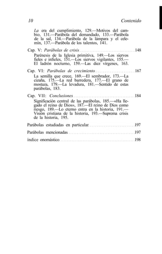 10
     La era del cumplimiento, 129.—Motivos del cam-
                                                   Contenido

     bio, 131.—Parábola del demandado, 133.—Parábola
     de la sal, 134.—Parábola de la lámpara y el cele-
     mín, 137.—Parábola de los talentos, 141.
                                                                 I
Cap. V: Parábolas de crisis                                148
   Parénesis de la Iglesia primitiva, 149.—Los siervos
   fieles e infieles, 151.—Los siervos vigilantes, 155.—
   El ladrón nocturno, 159.—Las diez vírgenes, 163.
Cap. VI: Parábolas de crecimiento                          167
   La semilla que crece, 169.—El sembrador, 173.—La
   cizaña, 175.—La red barredera, 177.—El grano de
   mostaza, 179.—La levadura, 181.—Sentido de estas
   parábolas, 183.
Cap. VII: Conclusiones                                     184
   Significación central de las parábolas, 185.—«Ha lle-
   gado el reino de Dios», 187.—El reino de Dios como
   riesgo, 189.—Lo eterno entra en la historia, 191.—
   Visión cristiana de la historia, 193.—Suprema crisis
   de la historia, 195.
Parábolas estudiadas en particular                         197
Parábolas mencionadas                                      197
índice onomástico                                          198
 