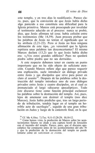 66                                          El reino de Dios

 este templo, y en tres días lo reedificaré». Parece cla-
 ro, pues, que la convicción de que Jesús había dicho
 algo parecido a eso constituía una dificultad para la
 Iglesia primitiva. Marcos está preocupado por invalidar
el testimonio aducido en el proceso: nunca se probó,
 dice, que Jesús afirmara tal cosa; había colisión entre
los testimonios (Me 14,59). Juan procura probar que
las palabras de Jesús no tenían el significado que se
les atribuía (2,21-22). Pero si Jesús no hizo ninguna
 afirmación de este tipo, ¿es verosímil que la Iglesia
repitiera unas palabras tan desconcertantes? El mismo
Marcos declara (13,2) que lo que Jesús había dicho
era: «¿Ves estos grandes edificios? Pues no quedará
piedra sobre piedra que no sea derruida».
    A este respecto debemos tener en cuenta un punto
importante que no ha sido objeto de suficiente aten-
ción. Cuando Marcos refiere algo que parece requerir
una explicación, suele introducir un diálogo privado
entre Jesús y sus discípulos que sirve para poner en
claro el asunto 30 . Después de las palabras sobre la des-
trucción del templo introduce uno de esos diálogos
privados entre Jesús y cuatro discípulos, en el cual es
pronunciado el largo «discurso apocalíptico». Todo
este discurso tiene como función principal esclarecer
las palabras sobre la destrucción del templo. Así, pues,
lejos de amenazar con destruir el templo (nos dice
Marcos), Jesús había predicho que, tras un largo perío-
do de tribulación, tendría lugar en el templo un ho-
rrible acto de sacrilegio31, seguido de una gran tribu-
lación en Judea y luego de la catástrofe final, en la que

  30
     Cf. Me 4,10ss; 7,17ss; 9,11-13.28-29; 10,10-12.
  31
     Como hemos visto, la predicción de Marcos sobre los acon-
tecimientos futuros no alude a una captura hostil de Jerusalén
con el incendio del templo. Parece, pues, que el discurso apo-
calíptico fue compuesto antes de los acontecimientos del año 70
y que la predicción de la destrucción del templo no puede
tomarse como un vaticinium ex eventu.
 