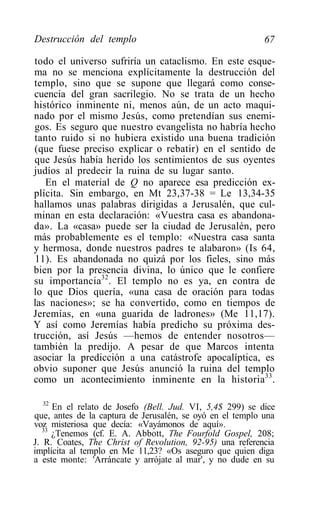 Destrucción del templo                                     67

todo el universo sufriría un cataclismo. En este esque-
ma no se menciona explícitamente la destrucción del
templo, sino que se supone que llegará como conse-
cuencia del gran sacrilegio. No se trata de un hecho
histórico inminente ni, menos aún, de un acto maqui-
nado por el mismo Jesús, como pretendían sus enemi-
gos. Es seguro que nuestro evangelista no habría hecho
tanto ruido si no hubiera existido una buena tradición
(que fuese preciso explicar o rebatir) en el sentido de
que Jesús había herido los sentimientos de sus oyentes
judíos al predecir la ruina de su lugar santo.
   En el material de Q no aparece esa predicción ex-
plícita. Sin embargo, en Mt 23,37-38 = Le 13,34-35
hallamos unas palabras dirigidas a Jerusalén, que cul-
minan en esta declaración: «Vuestra casa es abandona-
da». La «casa» puede ser la ciudad de Jerusalén, pero
más probablemente es el templo: «Nuestra casa santa
y hermosa, donde nuestros padres te alabaron» (Is 64,
11). Es abandonada no quizá por los fieles, sino más
bien por la presencia divina, lo único que le confiere
su importancia32. El templo no es ya, en contra de
lo que Dios quería, «una casa de oración para todas
las naciones»; se ha convertido, como en tiempos de
Jeremías, en «una guarida de ladrones» (Me 11,17).
Y así como Jeremías había predicho su próxima des-
trucción, así Jesús —hemos de entender nosotros—
también la predijo. A pesar de que Marcos intenta
asociar la predicción a una catástrofe apocalíptica, es
obvio suponer que Jesús anunció la ruina del templo
como un acontecimiento inminente en la historia 33 .

   32
      En el relato de Josefo (Bell. Jud. VI, 5,4$ 299) se dice
que, antes de la captura de Jerusalén, se oyó en el templo una
voz misteriosa que decía: «Vayámonos de aquí».
   33
      ¿Tenemos (cf. E. A. Abbott, The Fourfold Gospel, 208;
J. R. Coates, The Christ of Revolution, 92-95) una referencia
implícita al templo en Me 11,23? «Os aseguro que quien diga
a este monte: 'Arráncate y arrójate al mar', y no dude en su
 