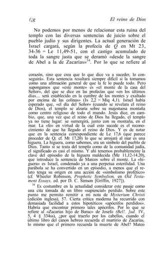 (¡g                                          El reino de Dios

   No podemos por menos de relacionar esta ruina del
templo con las diversas sentencias de juicio sobre el
pueblo judío y sus dirigentes. La actual generación de
Israel cargará, según la profecía de Q en Mt 23,
34-36 = Le 11,49-51, con el castigo acumulado de
toda la sangre justa que se deramó «desde la sangre
de Abel a la de Zacarías»34. Por lo que se refiere al

 corazón, sino que crea que lo que dice va a suceder, lo con-
 seguirá». Esta sentencia resultará siempre difícil si la tomamos
 como una afirmación general de que la fe lo puede todo. Pero
 supongamos que «este monte» es «el monte de la casa del
 Señor», del que se dice en las profecías que «en los últimos
 días... será establecido en la cumbre de los montes y exaltado
 por encima de las colinas» (Is 2,2 = Miq 4,1). Israel había
 esperado que, «el día del Señor» (cuando se revelara el reino
 de Dios), el templo se alzaría sobre su majestuosa montaña
 como centro religioso de todo el mundo. Jesús dice, en cam-
 bio, que, una vez que el reino de Dios ha llegado, el templo
 ya no tiene lugar: se sumergirá, junto con su montaña, en el
 mar. La «fe» en virtud de la cual esto sucede es el recono-
 cimiento de que ha llegado el reino de Dios. Y es de notar
 que en la sentencia correspondiente de Le 17,6 (que parece
 proceder de Q; cf. Mt 17,20) lo que se arrojará al mar es una
higuera. La higuera, como sabemos, era un símbolo del pueblo de
Dios. Tanto si se trata del templo como de la comunidad judía,
el significado es casi el mismo. Y ahí tenemos probablemente la
clave del episodio de la higuera maldecida (Me 11,12-14.20),
que introduce la sentencia de Marcos sobre el monte. La «hi-
guera» es Israel, condenado ya a una perpetua esterilidad. Una
parábola se ha convertido en un episodio, a menos que el re-
lato tenga su origen en una acción de «simbolismo profético»
(cf. Wheeler Robinson, Prophetic Symbolism, en Oíd Testa-
ment Essays, ed. por D. C. Simson [Griffin, 1927]).
   34
      Es costumbre en la actualidad considerar este pasaje como
una cita tomada de un libro «sapiencial» perdido. Sobre este
punto me permito remitir a mi nota de Mysterium Christi
(edición inglesa), 57. Cierta crítica moderna ha recurrido con
demasiada facilidad a estos hipotéticos «apócrifos perdidos».
Habría que encontrar primero tales apócrifos. Por lo que se
refiere al «Zacarías hijo de Baruc» de Josefo (Bel!. ]ud. IV,
5, 4 § 334ss), ¿por qué traerlo por los cabellos, cuando el
último libro del canon hebreo recuerda el martirio de Zacarías,
lo mismo que el primero recuerda la muerte de Abel? Mateo
 