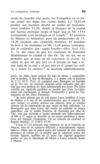 La conquista romana                                          69

modo de concebir este juicio, los Evangelios en su for-
ma actual nos dejan con ciertas dudas. Le 19,43-44
predice con bastante detalle un asedio de Jerusalén;
véase también 21,20, donde el bloqueo de la ciudad
por fuerzas enemigas ocupa el lugar que en Me 13,14
corresponde a un sacrilegio en el templo 35 . El contexto
de Marcos es fantástico, pero las predicciones de 13,
14-20 insinúan una catástrofe histórica. El mandato
de huir a las montañas en Me 13,14 parece correspon-
der al «oráculo» que, según Eusebio (Hist. Eccl. I I I ,
V, 3), fue causa de que los cristianos de Jerusalén
abandonaran la ciudad el año 66. De ser así, no es
probable que se trate de un vaticinium ex eventu. La
orden de que «el que esté en el terrado no baje a to-
mar nada de su casa y el que esté en el campo no vuel-
va a tomar su manto» M se ajustaría admirablemente

pudo, sin duda, tener noticia del hijo de Baruc y confundirlo
con el profeta, el hijo de Baraquías, y a ambos con el Zacarías
de 2 Cr 24,21. Pero, en cualquier caso, Baraquías no figuraba
en Q. No veo, en resumen, ninguna razón suficiente para afir-
mar que esta profecía no fuera pronunciada por Jesús. De haber
existido ese «apócrifo perdido» es posible que Jesús lo citara,
como citó ciertamente el Antiguo Testamento y quizá los Tes-
tamentos de los Doce Patriarcas.
   35
      Se suele afirmar que en este punto Lucas modificó el texto
de Marcos a la luz de los acontecimientos que él conocía. En
otro tiempo yo mismo sostuve esa opinión, pero el estudio
ulterior me ha convencido de que carece de base suficiente. La
descripción que hace Lucas del asedio no coincide en rasgos
específicos con el asedio histórico de Jerusalén por obra de
Tito, sino que recuerda el asedio efectuado por Nabucodonosor
el 586 a. C, según se describe en los textos profétícos y narra-
tivos del Antiguo Testamento. Cf. mi artículo en «Journal of
Román Studies» 37 (1947) 47-54.
   36
      Lucas (17,31) presenta esta sentencia no en el contexto de
Marcos, sino en un contexto diferente y marcadamente «apoca-
líptico». Dado que la mayor parte del material de esta sección
pertenece al estrato Q, es posible que la sentencia acerca del
terrado figurara también en Q, pues hay algunos pequeños
puntos en que la fraseología de Mateo y Lucas coincide frente
a Marcos.
 