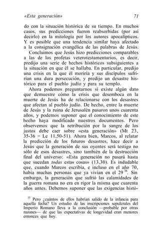 «Esta generación»                                          71

 do con la situación histórica de su tiempo. En muchos
casos, sus predicciones fueron reabsorbidas (por así
decirlo) en la mitología por los autores apocalípticos.
Y es posible que una tendencia similar haya afectado
a la consignación evangélica de las palabras de Jesús.
   Concluimos que Jesús hizo predicciones comparables
a las de los profetas veterotestamentarios, es decir,
predijo una serie de hechos históricos subsiguientes a
la situación en que él se hallaba. En particular, predijo
una crisis en la que él moriría y sus discípulos sufri-
rían una dura persecución, y predijo un desastre his-
tórico para el pueblo judío y para su templo.
   Ahora podemos preguntarnos si existe algún dato
que demuestre cómo la crisis que desemboca en la
muerte de Jesús ha de relacionarse con los desastres
que afectan al pueblo judío. De hecho, entre la muerte
de Jesús y la ruina de Jerusalén pasaron unos cuarenta
años, y podemos suponer que el conocimiento de este
hecho haya modificado nuestros documentos. Pero
observemos que la retribución por la sangre de los
justos debe caer sobre «esta generación» (Mt 23,
35-36 = Le 11,50-51). Ahora bien, Marcos, al relatar
la predicción de los futuros desastres, hace decir a
Jesús que la generación de sus oyentes será testigo no
sólo de esos desastres, sino también de la destrucción
final del universo: «Esta generación no pasará hasta
que sucedan todas estas cosas» (13,30). Es indudable
que, cuando Marcos escribía, e incluso en el año 70,
había muchas personas que ya vivían en el 29 38. Sin
embargo, la generación que sufrió las calamidades de
la guerra romana no era en rigor la misma que cuarenta
años antes. Debemos suponer que las exigencias histó-
  35
     Pero ¿cuántos de ellos habrían salido de la infancia para
aquella fecha? Un estudio de las inscripciones sepulcrales del
Imperio Romano lleva a la conclusión —probable por otras
razones— de que las expectativas de longevidad eran menores
entonces que hoy.
 