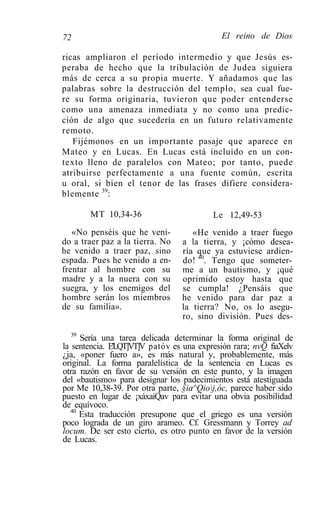 72                                          El reino de Dios

ricas ampliaron el período intermedio y que Jesús es-
peraba de hecho que la tribulación de Judea siguiera
más de cerca a su propia muerte. Y añadamos que las
palabras sobre la destrucción del templo, sea cual fue-
re su forma originaria, tuvieron que poder entenderse
como una amenaza inmediata y no como una predic-
ción de algo que sucedería en un futuro relativamente
remoto.
   Fijémonos en un importante pasaje que aparece en
Mateo y en Lucas. En Lucas está incluido en un con-
texto lleno de paralelos con Mateo; por tanto, puede
atribuirse perfectamente a una fuente común, escrita
u oral, si bien el tenor de las frases difiere considera-
blemente 39:

       MT 10,34-36                        Le 12,49-53
   «No penséis que he veni-         «He venido a traer fuego
do a traer paz a la tierra. No   a la tierra, y ¡cómo desea-
he venido a traer paz, sino      ría que ya estuviese ardien-
espada. Pues he venido a en-     do! 40. Tengo que someter-
frentar al hombre con su         me a un bautismo, y ¡qué
madre y a la nuera con su        oprimido estoy hasta que
suegra, y los enemigos del       se cumpla! ¿Pensáis que
hombre serán los miembros        he venido para dar paz a
de su familia».                  la tierra? No, os lo asegu-
                                 ro, sino división. Pues des-
   39
      Sería una tarea delicada determinar la forma original de
la sentencia. E'LQT]VT]V patóv es una expresión rara; nvQ fiaXelv
¿ja, «poner fuero a», es más natural y, probablemente, más
original. La forma paralelística de la sentencia en Lucas es
otra razón en favor de su versión en este punto, y la imagen
del «bautismo» para designar los padecimientos está atestiguada
por Me 10,38-39. Por otra parte, §ia^Qioj,óc, parece haber sido
puesto en lugar de ¡xáxaiQav para evitar una obvia posibilidad
de equívoco.
   40
      Esta traducción presupone que el griego es una versión
poco lograda de un giro arameo. Cf. Gressmann y Torrey ad
locum. De ser esto cierto, es otro punto en favor de la versión
de Lucas.
 