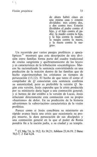 ' 

Visión pro)ética                                            73

                                de ahora habrá cinco en
                                una misma casa y estarán
                                divididos: tres contra dos,
                                y dos contra tres. Estarán
                                divididos el padre contra el
                                hijo, y el hijo contra el pa-
                                dre; la madre contra la hija,
                                y la hija contra la madre;
                                la suegra contra la nuera,
                                y la nuera contra la sue-
                                gra».

   Un recorrido por varios pasajes proféticos y apoca-
lípticos 41 mostrará que esta descripción de una divi-
sión entre familias forma parte del cuadro tradicional
de «ruina sangrienta y quebrantamiento de las leyes»
y es característica de la tribulación «escatológica». Mar-
cos ha racionalizado la sentencia convirtiéndola en una
predicción de la traición dentro de las familias que de
hecho experimentaban los cristianos en tiempos de
persecución (13,12). El hecho de que tanto él como el
compilador de Q conocieran esta sentencia confirma
su autenticidad, pero es preferible la versión Q. Se-
gún esta versión, Jesús esperaba que la crisis producida
por su ministerio daría lugar a una conmoción general;
y si hemos de dar crédito a la versión de Lucas, Jesús
relacionó directamente esta conmoción con su propio
«bautismo» de dolor. En su predicción de la historia
advertirmos la «abreviación» característica de la visión
profética.
   Parece como si Jesús concibiera su ministerio en
rápido avance hacia una crisis que ocasionaría su pro-
pia muerte, la dura persecución de sus discípulos y
una conmoción general en la que el poder de Roma
pondría fin a la nación judía, a su ciudad y su templo.

  41
     Cf. Miq 7,6; Is 19,2; Ez 38,21; Jubileos 23,16.19; 2 Baruc
70,3-7; 2 Esd 6,24.
 
