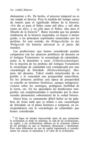 La «edad futura»                                                75

diatamente a B». De hecho, el proceso temporal no es
tan simple ni directo. Pero la medida del tiempo carece
de interés para el significado último de la historia.
 «Un día es para el Señor como mil años, y mil años
como un día»; y no sólo para el Señor, sino para el
filósofo de la historia42. Baste recordar que las grandes
tendencias de la historia responden, en mayor o menor
grado, a los principios espirituales enunciados por los
profetas. En este sentido, die Weltgeschichte ist das
Weltgericht (la historia universal es el juicio del
mundo).
   Las predicciones que hemos considerado pueden
compararse con los anuncios proféticos de desastre en
el Antiguo Testamento: la «escatología de calamidad»,
como se la denomina a veces (Unheilseschatologie).
En la mayoría de los profetas del Antiguo Testamento
la escatología de calamidad está contrapesada por una
«escatología de felicidad» (Heilseschatologie). Des-
pués del desastre, Yahvé tendrá misericordia de su
pueblo y le concederá una prosperidad maravillosa.
En los primeros profetas esta época de prosperidad
se concibe en términos históricos, aunque milagrosos:
victoria sobre los enemigos, prodigiosa fertilidad de
la tierra, etc. En los apocalipsis las bendiciones tem-
porales son complementadas o sustituidas por la mise-
ricordia plenamente sobrenatural de la «edad futura».
   Ahora bien, es sumamente difícil hallar en las pala-
bras de Jesús nada que se refiera a una «escatología
de felicidad» en el plano histórico o temporal, en co-
rrespondencia con la «escatología de calamidad» que
hemos considerado.
  42
     El lapso de tiempo transcurrido antes de que comenzara
la civilización se mide en milenios; la vida de las civilizaciones,
en siglos; y las civilizaciones difieren en la extensión relativa
de los períodos en que se formaron, florecieron y declinaron.
Pero estas diferencias no son de capital importancia si conside-
ramos las causas, la naturaleza y el valor de la civilización.
 