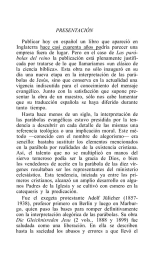 PRESENTACIÓN

   Publicar hoy en español un libro que apareció en
Inglaterra hace casi cuarenta años podría parecer una
empresa fuera de lugar. Pero en el caso de Las pará-
bolas del reino la publicación está plenamente justifi-
cada por tratarse de lo que llamaríamos «un clásico de
la ciencia bíblica». Esta obra no sólo inauguró en su
día una nueva etapa en la interpretación de las pará-
bolas de Jesús, sino que conserva en la actualidad una
vigencia indiscutída para el conocimiento del mensaje
evangélico. Junto con la satisfacción que supone pre-
sentar la obra de un maestro, sólo nos cabe lamentar
que su traducción española se haya diferido durante
tanto tiempo.
   Hasta hace menos de un siglo, la interpretación de
las parábolas evangélicas estuvo presidida por la ten-
dencia a descubrir en cada detalle de las mismas una
referencia teológica o una implicación moral. Este mé-
todo —conocido con el nombre de alegorismo— era
sencillo: bastaba sustituir los elementos mencionados
en la parábola por realidades de la existencia cristiana.
Así, el talento que no se multiplicó en manos del
siervo temeroso podía ser la gracia de Dios, o bien
los vendedores de aceite en la parábola de las diez vír-
genes resultaban ser los representantes del ministerio
eclesiástico. Esta tendencia, iniciada ya entre los pri-
meros cristianos, alcanzó un amplio desarrollo en algu-
nos Padres de la Iglesia y se cultivó con esmero en la
catequesis y la predicación.
   Fue el exegeta protestante Adolf Jülicher (1857-
 1938), profesor primero en Berlín y luego en Marbur-
go, quien puso las bases para romper definitivamente
con la interpretación alegórica de las parábolas. Su obra
Die Gleichnisreden Jesu (2 vols., 1888 y 1899) fue
saludada como una liberación. En ella se describen
hasta la saciedad los abusos y errores a que llevó el
 