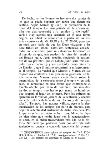 7<J                                       El reino de Dios

   De hecho, en los Evangelios hay sólo dos pasajes de
los que se pueda suponer con razón que tienen ese
sentido. Según Marcos (y Juan), la predicción de la
ruina del templo fue acompañada de la afirmación:
«En tres días construiré otro templo» (o «lo reedifi-
caré»). Hay además una sentencia de Q cuya forma
original es difícil de reconstruir a partir de las dis-
tintas versiones de Mt 19,28 y Le 22,28-30, pero que
en todo caso habla de que los Doce «juzgarán a las
doce tribus de Israel». Estas dos sentencias, conside-
radas en sí mismas, podrían entenderse fácilmente en
el sentido de que, tras predecir la ruina del templo y
del Estado judío, Jesús predijo, siguiendo la costum-
bre de los profetas, que el Estado judío sería reinstau-
rado, con él como rey y sus discípulos como ministros
de Estado, y que él mismo reconstruiría milagrosamen-
te el templo. Es verdad que Marcos y Mateo, en sus
respectivos contextos, han procurado guardarse de tal
interpretación. Marcos arroja cierta duda sobre la
autenticidad de la sentencia sobre el templo y, en todo
caso, la reproduce en una forma que contrapone el
templo «hecho por mano de hombre», que será des-
truido, al templo «no hecho por mano de hombre»,
que ocupará el lugar del primero. Pero los epítetos no
aparecen en la versión joánica de la sentencia y además
recuerdan el vocabulario de los Hechos y de las epís-
tolas 43. Tampoco hay razones válidas, pese a la des-
autorización de los testigos por parte de Marcos, para
negar la autenticidad sustancial de dicha sentencia. Por
lo que se refiere al juicio de las tribus, Mateo ha deja-
do bien claro que tendrá lugar «en la regeneración»,
es decir, en el orden trascendente más allá de la his-
toria. Sin embargo, podemos pasar por alto este dato
teniendo en cuenta la conocida tendencia del evange-
  43
     XEIQOJIOÍTITOS como epíteto del templo, Act 7,47; 17,24;
Heb 9,11.24; cf. también Ef 2,11: axeiQonoírxoc;, 2 Cor 5,1;
Col 2,11. Los epítetos no aparecen en Mateo ni en Lucas.
 