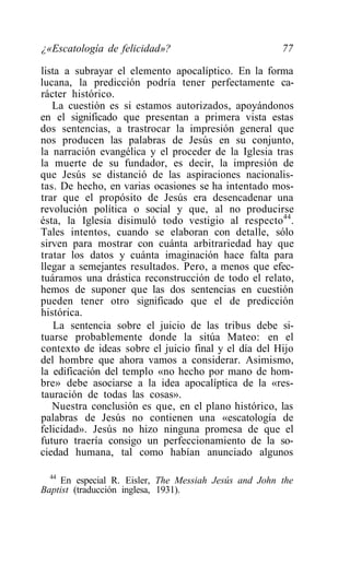 ¿«Escatología de felicidad»?                           77

lista a subrayar el elemento apocalíptico. En la forma
lucana, la predicción podría tener perfectamente ca-
rácter histórico.
   La cuestión es si estamos autorizados, apoyándonos
en el significado que presentan a primera vista estas
dos sentencias, a trastrocar la impresión general que
nos producen las palabras de Jesús en su conjunto,
la narración evangélica y el proceder de la Iglesia tras
la muerte de su fundador, es decir, la impresión de
que Jesús se distanció de las aspiraciones nacionalis-
tas. De hecho, en varias ocasiones se ha intentado mos-
trar que el propósito de Jesús era desencadenar una
revolución política o social y que, al no producirse
ésta, la Iglesia disimuló todo vestigio al respecto44.
Tales intentos, cuando se elaboran con detalle, sólo
sirven para mostrar con cuánta arbitrariedad hay que
tratar los datos y cuánta imaginación hace falta para
llegar a semejantes resultados. Pero, a menos que efec-
tuáramos una drástica reconstrucción de todo el relato,
hemos de suponer que las dos sentencias en cuestión
pueden tener otro significado que el de predicción
histórica.
    La sentencia sobre el juicio de las tribus debe si-
tuarse probablemente donde la sitúa Mateo: en el
contexto de ideas sobre el juicio final y el día del Hijo
del hombre que ahora vamos a considerar. Asimismo,
la edificación del templo «no hecho por mano de hom-
bre» debe asociarse a la idea apocalíptica de la «res-
tauración de todas las cosas».
   Nuestra conclusión es que, en el plano histórico, las
palabras de Jesús no contienen una «escatología de
felicidad». Jesús no hizo ninguna promesa de que el
futuro traería consigo un perfeccionamiento de la so-
ciedad humana, tal como habían anunciado algunos

  44
     En especial R. Eisler, The Messiah Jesús and John the
Baptist (traducción inglesa, 1931).
 