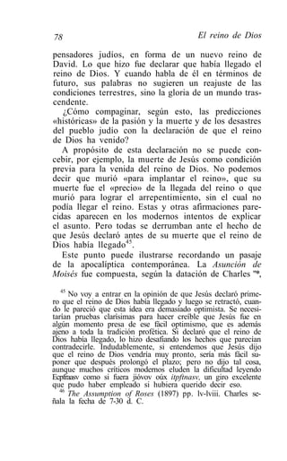 78                                          El reino de Dios

pensadores judíos, en forma de un nuevo reino de
David. Lo que hizo fue declarar que había llegado el
reino de Dios. Y cuando habla de él en términos de
futuro, sus palabras no sugieren un reajuste de las
condiciones terrestres, sino la gloria de un mundo tras-
cendente.
   ¿Cómo compaginar, según esto, las predicciones
«históricas» de la pasión y la muerte y de los desastres
del pueblo judío con la declaración de que el reino
de Dios ha venido?
   A propósito de esta declaración no se puede con-
cebir, por ejemplo, la muerte de Jesús como condición
previa para la venida del reino de Dios. No podemos
decir que murió «para implantar el reino», que su
muerte fue el «precio» de la llegada del reino o que
murió para lograr el arrepentimiento, sin el cual no
podía llegar el reino. Estas y otras afirmaciones pare-
cidas aparecen en los modernos intentos de explicar
el asunto. Pero todas se derrumban ante el hecho de
que Jesús declaró antes de su muerte que el reino de
Dios había llegado45.
   Este punto puede ilustrarse recordando un pasaje
de la apocalíptica contemporánea. La Asunción de
Moisés fue compuesta, según la datación de Charles "*,
   45
      No voy a entrar en la opinión de que Jesús declaró prime-
ro que el reino de Dios había llegado y luego se retractó, cuan-
do le pareció que esta idea era demasiado optimista. Se necesi-
tarían pruebas clarísimas para hacer creíble que Jesús fue en
algún momento presa de ese fácil optimismo, que es además
ajeno a toda la tradición profética. Si declaró que el reino de
Dios había llegado, lo hizo desafiando los hechos que parecían
contradecirle. Indudablemente, si entendemos que Jesús dijo
que el reino de Dios vendría muy pronto, sería más fácil su-
poner que después prolongó el plazo; pero no dijo tal cosa,
aunque muchos críticos modernos eluden la dificultad leyendo
Ecpfraasv como si fuera jióvov oúx itpftnasv, un giro excelente
que pudo haber empleado si hubiera querido decir eso.
   46
      The Assumption of Roses (1897) pp. lv-lviii. Charles se-
ñala la fecha de 7-30 d. C.
 