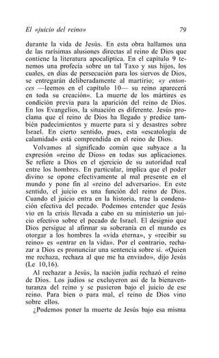 El «juicio del reino»                                 79

durante la vida de Jesús. En esta obra hallamos una
de las rarísimas alusiones directas al reino de Dios que
contiene la literatura apocalíptica. En el capítulo 9 te-
nemos una profecía sobre un tal Taxo y sus hijos, los
cuales, en días de persecución para los siervos de Dios,
se entregarán deliberadamente al martirio; «y enton-
ces —leemos en el capítulo 10— su reino aparecerá
en toda su creación». La muerte de los mártires es
condición previa para la aparición del reino de Dios.
En los Evangelios, la situación es diferente. Jesús pro-
clama que el reino de Dios ha llegado y predice tam-
bién padecimientos y muerte para sí y desastres sobre
Israel. En cierto sentido, pues, esta «escatología de
calamidad» está comprendida en el reino de Dios.
   Volvamos al significado común que subyace a la
expresión «reino de Dios» en todas sus aplicaciones.
Se refiere a Dios en el ejercicio de su autoridad real
entre los hombres. En particular, implica que el poder
divino se opone efectivamente al mal presente en el
mundo y pone fin al «reino del adversario». En este
sentido, el juicio es una función del reino de Dios.
Cuando el juicio entra en la historia, trae la condena-
ción efectiva del pecado. Podemos entender que Jesús
vio en la crisis llevada a cabo en su ministerio un jui-
cio efectivo sobre el pecado de Israel. El designio que
Dios persigue al afirmar su soberanía en el mundo es
otorgar a los hombres la «vida eterna», y «recibir su
reino» es «entrar en la vida». Por el contrario, recha-
zar a Dios es pronunciar una sentencia sobre sí. «Quien
me rechaza, rechaza al que me ha enviado», dijo Jesús
(Le 10,16).
   Al rechazar a Jesús, la nación judía rechazó el reino
de Dios. Los judíos se excluyeron así de la bienaven-
turanza del reino y se pusieron bajo el juicio de ese
reino. Para bien o para mal, el reino de Dios vino
sobre ellos.
   ¿Podemos poner la muerte de Jesús bajo esa misma
 