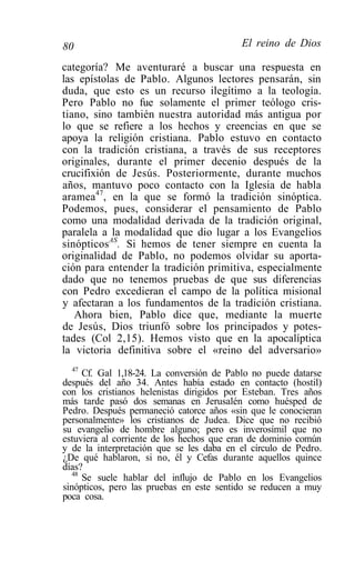 80                                        El reino de Dios

categoría? Me aventuraré a buscar una respuesta en
las epístolas de Pablo. Algunos lectores pensarán, sin
duda, que esto es un recurso ilegítimo a la teología.
Pero Pablo no fue solamente el primer teólogo cris-
tiano, sino también nuestra autoridad más antigua por
lo que se refiere a los hechos y creencias en que se
apoya la religión cristiana. Pablo estuvo en contacto
con la tradición cristiana, a través de sus receptores
originales, durante el primer decenio después de la
crucifixión de Jesús. Posteriormente, durante muchos
años, mantuvo poco contacto con la Iglesia de habla
aramea47, en la que se formó la tradición sinóptica.
Podemos, pues, considerar el pensamiento de Pablo
como una modalidad derivada de la tradición original,
paralela a la modalidad que dio lugar a los Evangelios
sinópticosAS. Si hemos de tener siempre en cuenta la
originalidad de Pablo, no podemos olvidar su aporta-
ción para entender la tradición primitiva, especialmente
dado que no tenemos pruebas de que sus diferencias
con Pedro excedieran el campo de la política misional
y afectaran a los fundamentos de la tradición cristiana.
   Ahora bien, Pablo dice que, mediante la muerte
de Jesús, Dios triunfó sobre los principados y potes-
tades (Col 2,15). Hemos visto que en la apocalíptica
la victoria definitiva sobre el «reino del adversario»
   47
      Cf. Gal 1,18-24. La conversión de Pablo no puede datarse
después del año 34. Antes había estado en contacto (hostil)
con los cristianos helenistas dirigidos por Esteban. Tres años
más tarde pasó dos semanas en Jerusalén como huésped de
Pedro. Después permaneció catorce años «sin que le conocieran
personalmente» los cristianos de Judea. Dice que no recibió
su evangelio de hombre alguno; pero es inverosímil que no
estuviera al corriente de los hechos que eran de dominio común
y de la interpretación que se les daba en el círculo de Pedro.
¿De qué hablaron, si no, él y Cefas durante aquellos quince
días?
   48
      Se suele hablar del influjo de Pablo en los Evangelios
sinópticos, pero las pruebas en este sentido se reducen a muy
poca cosa.
 