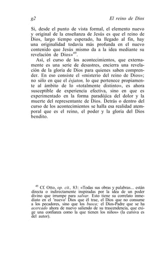 g2                                          El reino de Dios

Si, desde el punto de vista formal, el elemento nuevo
y original de la enseñanza de Jesús es que el reino de
Dios, largo tiempo esperado, ha llegado al fin, hay
una originalidad todavía más profunda en el nuevo
contenido que Jesús mismo da a la idea mediante su
revelación de Dios» 49 .
   Así, el curso de los acontecimientos, que externa-
mente es una serie de desastres, encierra una revela-
ción de la gloria de Dios para quienes saben compren-
der. En eso consiste el «misterio del reino de Dios»;
no sólo en que el ésjaton, lo que pertenece propiamen-
te al ámbito de lo «totalmente distinto», es ahora
susceptible de experiencia efectiva, sino en que es
experimentado en la forma paradójica del dolor y la
muerte del representante de Dios. Detrás o dentro del
curso de los acontecimientos se halla esa realidad atem-
poral que es el reino, el poder y la gloria del Dios
bendito.




  49
     Cf. Otto, op. cit., 83: «Todas sus obras y palabras... están
directa o indirectamente inspiradas por la idea de un poder
divino que irrumpe para salvar. Esto tiene su correlato inme-
diato en el 'nuevo' Dios que él trae, el Dios que no consume
a los pecadores, sino que los busca; el Dios-Padre que se ha
acercado ahora de nuevo saliendo de su trascendencia, que exi-
ge una confianza como la que tienen los niños» (la cursiva es
del autor).
 