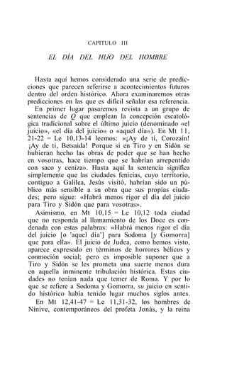 CAPITULO III

       EL DÍA DEL HIJO DEL HOMBRE


   Hasta aquí hemos considerado una serie de predic-
ciones que parecen referirse a acontecimientos futuros
dentro del orden histórico. Ahora examinaremos otras
predicciones en las que es difícil señalar esa referencia.
   En primer lugar pasaremos revista a un grupo de
sentencias de Q que emplean la concepción escatoló-
gica tradicional sobre el último juicio (denominado «el
juicio», «el día del juicio» o «aquel día»). En Mt 11,
21-22 = Le 10,13-14 leemos: «¡Ay de tí, Corozaín!
¡Ay de ti, Betsaida! Porque si en Tiro y en Sidón se
hubieran hecho las obras de poder que se han hecho
en vosotras, hace tiempo que se habrían arrepentido
con saco y ceniza». Hasta aquí la sentencia significa
simplemente que las ciudades fenicias, cuyo territorio,
contiguo a Galilea, Jesús visitó, habrían sido un pú-
blico más sensible a su obra que sus propias ciuda-
des; pero sigue: «Habrá menos rigor el día del juicio
para Tiro y Sidón que para vosotras».
   Asimismo, en Mt 10,15 = Le 10,12 toda ciudad
que no responda al llamamiento de los Doce es con-
denada con estas palabras: «Habrá menos rigor el día
del juicio [o 'aquel día'] para Sodoma [y Gomorra]
que para ella». El juicio de Judea, como hemos visto,
aparece expresado en términos de horrores bélicos y
conmoción social; pero es imposible suponer que a
Tiro y Sidón se les prometa una suerte menos dura
en aquella inminente tribulación histórica. Estas ciu-
dades no tenían nada que temer de Roma. Y por lo
que se refiere a Sodoma y Gomorra, su juicio en senti-
do histórico había tenido lugar muchos siglos antes.
   En Mt 12,41-47 = Le 11,31-32, los hombres de
Nínive, contemporáneos del profeta Jonás, y la reina
 