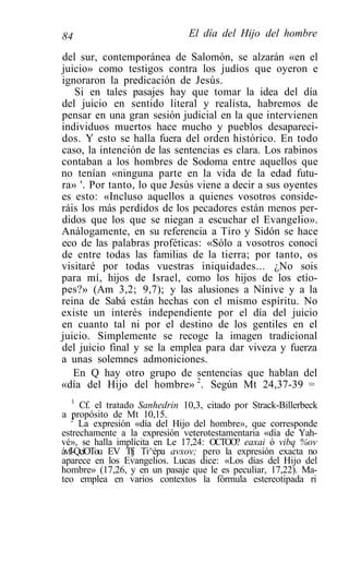 84                              El día del Hijo del hombre

del sur, contemporánea de Salomón, se alzarán «en el
juicio» como testigos contra los judíos que oyeron e
ignoraron la predicación de Jesús.
   Si en tales pasajes hay que tomar la idea del día
del juicio en sentido literal y realista, habremos de
pensar en una gran sesión judicial en la que intervienen
individuos muertos hace mucho y pueblos desapareci-
dos. Y esto se halla fuera del orden histórico. En todo
caso, la intención de las sentencias es clara. Los rabinos
contaban a los hombres de Sodoma entre aquellos que
no tenían «ninguna parte en la vida de la edad futu-
ra» '. Por tanto, lo que Jesús viene a decir a sus oyentes
es esto: «Incluso aquellos a quienes vosotros conside-
ráis los más perdidos de los pecadores están menos per-
didos que los que se niegan a escuchar el Evangelio».
Análogamente, en su referencia a Tiro y Sidón se hace
eco de las palabras proféticas: «Sólo a vosotros conocí
de entre todas las familias de la tierra; por tanto, os
visitaré por todas vuestras iniquidades... ¿No sois
para mí, hijos de Israel, como los hijos de los etío-
pes?» (Am 3,2; 9,7); y las alusiones a Nínive y a la
reina de Sabá están hechas con el mismo espíritu. No
existe un interés independiente por el día del juicio
en cuanto tal ni por el destino de los gentiles en el
juicio. Simplemente se recoge la imagen tradicional
del juicio final y se la emplea para dar viveza y fuerza
a unas solemnes admoniciones.
   En Q hay otro grupo de sentencias que hablan del
«día del Hijo del hombre» 2. Según Mt 24,37-39 =
    1
      Cf. el tratado Sanhedrin 10,3, citado por Strack-Billerbeck
a 2 propósito de Mt 10,15.
      La expresión «día del Hijo del hombre», que corresponde
estrechamente a la expresión veterotestamentaria «día de Yah-
vé», se halla implícita en Le 17,24: OCTOO? eaxai ó vibq %ov
ávfl-QcíOTou EV Tfj Ti^épa avxov; pero la expresión exacta no
aparece en los Evangelios. Lucas dice: «Los días del Hijo del
hombre» (17,26, y en un pasaje que le es peculiar, 17,22). Ma-
teo emplea en varios contextos la fórmula estereotipada ri
 