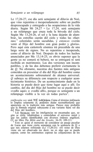 Semejante a un relámpago                                    85

Le 17,26-27, ese día será semejante al diluvio de Noé,
que vino repentina e inesperadamente sobre un pueblo
despreocupado y entregado a las ocupaciones de la vida
diaria. Según Mt 24,27 = Le 17,24, será semejante
a un relámpago que cruza toda la bóveda del cielo.
Según Me 13,24-26, el sol y la luna dejarán de alum-
brar, las estrellas caerán del cielo y todas las «fuer-
zas» 3 celestiales serán sacudidas, y entonces «verán
venir al Hijo del hombre con gran poder y gloria».
Pero aquí esta catástrofe cósmica irá precedida de una
larga serie de signos. No es repentina e inesperada,
como el diluvio de Noé. Después de todos los hechos
anunciados por Me 13,14-25, es obvio suponer que la
gente ya no comerá ni beberá, no se entregará ni será
recibida en matrimonio. Las dos versiones son incom-
patibles, y de las dos debemos preferir ciertamente la
de Q. No obstante, nuestras dos fuentes más antiguas
coinciden en presentar el día del Hijo del hombre como
un acontecimiento sobrenatural de alcance universal.
Q subraya su diferencia con respecto a cualquier acon-
tecimiento histórico. De un acontecimiento dado en la
historia se puede decir que tiene lugar aquí o allí. En
cambio, del día del Hijo del hombre no se puede decir
«vedlo aquí» o «vedlo allí», porque es semejante a un
relámpago visible a la vez en todas partes 4 .

siaQovaíia xov uioü TOÜ áv&Qcójcou. Como el término jraQouoía
lo emplea solamente él, podemos dudar razonablemente que
apareciera en la tradición más antigua. Parece muy probable
que la fórmula original subyacente a esa variante fuera «el día
del Hijo del hombre».
   3
     Las 8uvau.su; son las inteligencias no encarnadas que, se-
gún se creía, inhabitaban y controlaban el universo astral y
que los judíos identificaban con diversos órdenes angélicos.
Cf. mi libro The Btble and the Greeks, 16-19, 109-111.
   4
     Este es quizá el momento de considerar un pasaje peculiar
de Lucas que tiene cierta semejanza con la sentencia de Q a
que nos estamos refiriendo (Le 17,20-21): «El reino de Dios
viene sin ser observado (es decir, no es algo que se pueda
esperar, como los astrónomos esperan las conjunciones de los
 