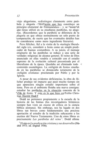 12                                             Presentación

 viejo alegorismo, sedistingue claramente entre pará-
 bola y alegoría -^HritTnción que hoy constituye un
 principio~elemental de~Tíérmenéutica— y se~"insiste"eñ
 qüe~Jesus utilizó en su enseñanza parábolas, no alego-
 rías. (Recordemos que la parábola se diferencia de la
.alegoría en que ofrece normalmente un solo punto de
comparación, de suerte que los eventuales detalles han
 tie considerarse como mero ingrediente literario).
     Pero Jülicher, fiel a la visión de la «teología liberal»
 del siglo xix, consideró a Jesús como un simple predi-
 cador de buenas costumbres. A su juicio, el mensaje
 originario de las parábolas se reduce a una serie de
 verdades religiosas de alcance general. El reino de Dios
 anunciado en ellas vendría a coincidir con el estadio
 supremo de la evolución cultural preconizada por el
 liberalismo de la época. Quedaba así eliminado todo <
 contenido escatológico. La «religión de Jesús» enseña-
 da en las parábolas se distanciaba netamente de la
 «religión cristiana» proclamada por Pablo y por la
  Iglesia.
     A pesar de sus evidentes deficiencias, la obra de Jü-
 licher produjo tal impacto que pasó mucho tiempo sin
 que apareciera ningún estudio importante sobre el
 tema. Pero en el ambiente flotaba una nueva consigna:
 estudiar las parábolas en la situación concreta de la
"vTda de Jesús. Y esto es lo que hizo corTeilto Chris-
  tían Haróld DodcT
     Dodd no pertenece propiamente a la escuela de la
 historia de las formas (los investigadores británicos
 siempre han visto un exceso de crítica en la ciencia
 bíblica alemana). Sin embargo, nos ha legado en dos
 libros tan breves como fundamentales una preciosa
 aportación al estudio de la tradición subyacente a los
 escritos del Nuevo Testamento. Uno de estos libros es
 precisamente Las parábolas del reino 1. Dodd afirma
  1
    El otro es La predicación cristiana y sus desarrollos (Ma-
drid 1973; ed. original 1936).
 