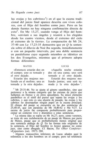 Su llegada como juez                                        87

las ovejas y los cabritos» 5 ) en el que la escena tradi-
 cional del juicio final aparece descrita con vivos colo-
 res, con el Hijo del hombre corno juez. Pero en las
demás fuentes no hay ninguna confirmación directa de
esto 6 . En Me 13,27, cuando venga el Hijo del hom-
bre, «enviará a sus ángeles y reunirá a los elegidos
desde los cuatro vientos, desde el extremo del cielo
al extremo de la tierra». La comparación de Mt 24,
37-40 con Le 17,23-35 demuestra que en Q la senten-
cia sobre el diluvio de Noé iba seguida, inmediatamente
o con un pequeño intervalo, por una doble sentencia
en paralelismo cuyo segundo miembro es idéntico en
los dos Evangelios, mientras que el primero adopta
formas diferentes:
           MATEO                            LUCAS
   «Entonces estarán dos en         «Aquella noche estarán
el campo; uno es tomado y        dos en una cama; uno será
el otro dejado.                  tomado y el otro dejado.
   Estarán dos mujeres mo-          Estarán dos mujeres mo-
liendo en el molino; una es      liendo juntas; una será to-
tomada y la otra dejada».        mada y la otra dejada» 7.
   5
     Mt 25-31-46. No se ajusta al género «parábola», sino que
pertenece a la misma categoría que las escenas de juicio que
hallamos en Henoc y en otros apocalipsis. Su único elemento
parabólico es el símil del pastor que separa las ovejas y los
cabritos, y aun esto es una alusión de pasada; las ovejas y los
cabritos no desempeñan ningún papel en la escena principal.
El climax del pasaje se encuentra en las dos sentencias de
25,40.45, que son paralelas de Mt 10,40-42 y Me 9,37. La
escena de juicio fue compuesta probablemente para propor-
cionar un contexto vivo y dramático a estas sentencias.
   6
     La misma idea se repite en Mt 16,27; pero, como veremos,
se trata de una reelaboración de un pasaje de Marcos por parte
de Mateo, pasaje que es probablemente menos original que
una sentencia análoga de Q. En las formas más originales de
la sentencia, el Hijo del hombre (o Jesús) aparece no como
juez, sino como abogado. Cf. Bacon, The Other Comforter:
«Expositor» (oct. 1917) 280.
   7
     Algunos manuscritos inferiores de Lucas añaden aquí la
referencia a los dos hombres en el campo; pero tal referencia
 