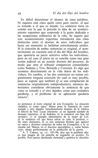 88                             El día del Hijo del hombre

   Es difícil determinar el alcance de estas palabras.
Ni siquiera está claro quién corre peor suerte: el que
es tomado o el que es dejado. La sentencia tiene en
común con la que la precede la idea de un aconteci-
miento repentino que sorprende a la gente dedicada a
las ocupaciones ordinarias de la vida. Se sugiere que
este acontecimiento repentino introducirá una clara
distinción entre el destino de unos individuos que
hasta ese momento se hallaban estrechamente unidos.
Si la conexión de ambas sentencias es original, el acon-
tecimiento en cuestión será el día del Hijo del hombre,
que aportaría un juicio selectivo sobre los individuos;
pero en tal caso el juicio no se concibe como una gran
sesión judicial en un mundo distinto del presente, de
modo que ante el tribunal comparecen comunidades
como Sodoma y Tiro, Betsaida y Corozaín. Es algo que
acontece directamente en la vida diaria de los indi-
viduos. En cambio, si las dos sentencias no tenían ori-
ginalmente ninguna conexión (lo cual es muy posible,
pues se supone que también Q es una compilación de
sentencias originalmente independientes), entonces de-
beríamos considerar obviamente la sentencia de que
«uno es tomado y el otro dejado» como una verdadera
parábola, y el problema de su aplicación quedaría
intacto 8 .

no pertenece al texto original de este Evangelio. La situación
sinóptica es como sigue: Mateo pone la sentencia de «uno
tomado y otro dejado» inmediatamente después de la relativa
al diluvio de Noé. Lucas interpone: a) un segundo ejemplo de
desastre repentino, el de Sodoma; b) la sentencia «no baje del
terrado»; c) el ejemplo admonitorio de la mujer de Lot;
d) la sentencia «el que busca salvar su vida, la perderá...».
De estos elementos, d) es una sentencia flotante que aparece
en varios y distintos contextos de todos los Evangelios, y b) es
situado por Marcos en el discurso apocalíptico y, como hemos
visto, encaja perfectamente en la predicción de la guerra.
   8
     A. T. Cadoux, op. cit., 195-196, dice que la parábola ofre-
ce tina imagen de «la patrulla de enganche en acción». Es
posible. Pero parece demasiado elemental y genérica la «lección»
 