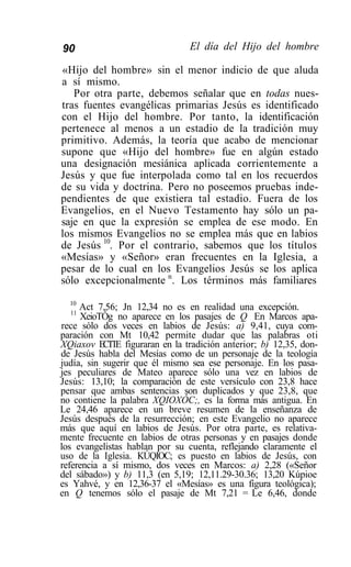 90                              El día del Hijo del hombre

«Hijo del hombre» sin el menor indicio de que aluda
a sí mismo.
   Por otra parte, debemos señalar que en todas nues-
tras fuentes evangélicas primarias Jesús es identificado
con el Hijo del hombre. Por tanto, la identificación
pertenece al menos a un estadio de la tradición muy
primitivo. Además, la teoría que acabo de mencionar
supone que «Hijo del hombre» fue en algún estado
una designación mesiánica aplicada corrientemente a
Jesús y que fue interpolada como tal en los recuerdos
de su vida y doctrina. Pero no poseemos pruebas inde-
pendientes de que existiera tal estadio. Fuera de los
Evangelios, en el Nuevo Testamento hay sólo un pa-
saje en que la expresión se emplea de ese modo. En
los mismos Evangelios no se emplea más que en labios
de Jesús 10. Por el contrario, sabemos que los títulos
«Mesías» y «Señor» eran frecuentes en la Iglesia, a
pesar de lo cual en los Evangelios Jesús se los aplica
sólo excepcionalmente n. Los términos más familiares
  10
     Act 7,56; Jn 12,34 no es en realidad una excepción.
  11
     XeioTÓg no aparece en los pasajes de Q En Marcos apa-
rece sólo dos veces en labios de Jesús: a) 9,41, cuya com-
paración con Mt 10,42 permite dudar que las palabras oti
XQiaxov E T E figuraran en la tradición anterior; b) 12,35, don-
           CT
de Jesús habla del Mesías como de un personaje de la teología
judía, sin sugerir que él mismo sea ese personaje. En los pasa-
jes peculiares de Mateo aparece sólo una vez en labios de
Jesús: 13,10; la comparación de este versículo con 23,8 hace
pensar que ambas sentencias son duplicados y que 23,8, que
no contiene la palabra XQIOXÓC;, es la forma más antigua. En
Le 24,46 aparece en un breve resumen de la enseñanza de
Jesús después de la resurrección; en este Evangelio no aparece
más que aquí en labios de Jesús. Por otra parte, es relativa-
mente frecuente en labios de otras personas y en pasajes donde
los evangelistas hablan por su cuenta, reflejando claramente el
uso de la Iglesia. KÚQIOC; es puesto en labios de Jesús, con
referencia a sí mismo, dos veces en Marcos: a) 2,28 («Señor
del sábado») y b) 11,3 (en 5,19; 12,11.29-30.36; 13,20 Kúpioe
es Yahvé, y en 12,36-37 el «Mesías» es una figura teológica);
en Q tenemos sólo el pasaje de Mt 7,21 = Le 6,46, donde
 