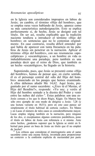 Resonancias apocalípticas                                    91
en la Iglesia son considerados impropios en labios de
Jesús; en cambio, el término «Hijo del hombre», que
se emplea raras veces hablando de Jesús, aparece como
su más característica autodesignación. Esto se explica
perfectamente si, de hecho, Jesús se designó con tal
título. De ser así, resulta explicable que la tradición
naciente tendiera a introducir el término «Hijo del
hombre» en sentencias que no lo contenían original-
mente. En caso contrario, resulta difícil entender por
qué había de aparecer con tanta frecuencia en las pala-
bras de Jesús sin penetrar en la narración. Aplicar el
término «Hijo del hombre», con sus resonancias «apo-
calípticas» y «escatológicas», a un hombre en vida es
indudablemente una paradoja; pero también es una
paradoja decir que el reino de Dios, que también es
un hecho «escatológico», ha llegado en la historia.
   Suponiendo, pues, que Jesús se presentó como «Hijo
del hombre», hemos de pensar que, en cierto sentido,
él es el personaje central del «día del Hijo del hom-
bre» anunciado en los pasajes que hemos examinado.
A ellos debemos añadir Me 14,62. Aquí Jesús, pre-
guntado por el sumo sacerdote: «¿Eres tú el Mesías, el
Hijo del Bendito?», responde: «Yo soy; y veréis al
Hijo del hombre sentado a la diestra del Poder y venir
entre las nubes del cielo» n. Estas palabras son una es-
Jesús censura a los que le dicen Rúgie, Kijgie. En Marcos hay
sólo otro ejemplo de este modo de dirigirse a Jesús: 7,28 (y
una lectura variante en 10,51); pero en este caso parece ser
simplemente el título habitual de cortesía «señor». En Mateo
y en Lucas el número de tales casos es considerablemente mayor;
Lucas emplea xtigiog también en la narración, pero ninguno
de los dos, si exceptuamos algunos contextos parabólicos, pone
el título en labios de Jesús con referencia a sí mismo. Ante
estos hechos, ¿podemos suponer que la Iglesia se sintió en li-
bertad para poner en boca de Jesús un título que él no empleó
de hecho?
   12
      Los críticos que consideran el interrogatorio ante el sumo
sacerdote como una escena ficticia, inventada para proporcionar
un contexto a la confesión explícita de mesianidad por parte
 