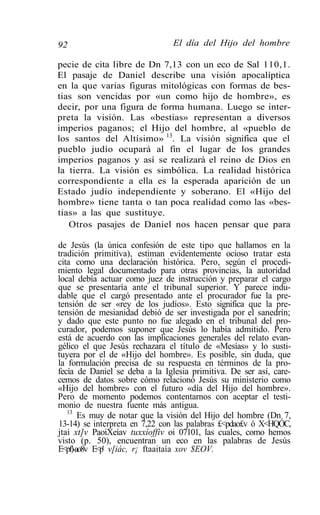 92                              El día del Hijo del hombre

pecie de cita libre de Dn 7,13 con un eco de Sal 110,1.
El pasaje de Daniel describe una visión apocalíptica
en la que varias figuras mitológicas con formas de bes-
tias son vencidas por «un como hijo de hombre», es
decir, por una figura de forma humana. Luego se inter-
preta la visión. Las «bestias» representan a diversos
imperios paganos; el Hijo del hombre, al «pueblo de
los santos del Altísimo» 13. La visión significa que el
pueblo judío ocupará al fin el lugar de los grandes
imperios paganos y así se realizará el reino de Dios en
la tierra. La visión es simbólica. La realidad histórica
correspondiente a ella es la esperada aparición de un
Estado judío independiente y soberano. El «Hijo del
hombre» tiene tanta o tan poca realidad como las «bes-
tias» a las que sustituye.
   Otros pasajes de Daniel nos hacen pensar que para

de Jesús (la única confesión de este tipo que hallamos en la
tradición primitiva), estiman evidentemente ocioso tratar esta
cita como una declaración histórica. Pero, según el procedi-
miento legal documentado para otras provincias, la autoridad
local debía actuar como juez de instrucción y preparar el cargo
que se presentaría ante el tribunal superior. Y parece indu-
dable que el cargó presentado ante el procurador fue la pre-
tensión de ser «rey de los judíos». Esto significa que la pre-
tensión de mesianidad debió de ser investigada por el sanedrín;
y dado que este punto no fue alegado en el tribunal del pro-
curador, podemos suponer que Jesús lo había admitido. Pero
está de acuerdo con las implicaciones generales del relato evan-
gélico el que Jesús rechazara el título de «Mesías» y lo susti-
tuyera por el de «Hijo del hombre». Es posible, sin duda, que
la formulación precisa de su respuesta en términos de la pro-
fecía de Daniel se deba a la Iglesia primitiva. De ser así, care-
cemos de datos sobre cómo relacionó Jesús su ministerio como
«Hijo del hombre» con el futuro «día del Hijo del hombre».
Pero de momento podemos contentarnos con aceptar el testi-
monio de nuestra fuente más antigua.
   13
       Es muy de notar que la visión del Hijo del hombre (Dn 7,
13-14) se interpreta en 7,22 con las palabras £<pdao£v ó X<HQÓC,
jtai xt]v PaoiXeíav tuxxíoffiv oi 07101, las cuales, como hemos
visto (p. 50), encuentran un eco en las palabras de Jesús
E<pf)-ao8v E<p' v[iác, r¡ ftaaitaía xov $EOV.
 