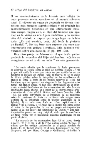 El «Hijo del hombre» en Daniel                            93

él los acontecimientos de la historia eran reflejos de
unos procesos reales acaecidos en el mundo sobrena-
tural. El vidente era capaz de descubrir en formas sim-
bólicas esos procesos suprahistóricos y así predecir los
acontecimientos históricos en que últimamente toma-
rían cuerpo. Según esto, el Hijo del hombre que apa-
rece en la visión es una figura simbólica, y la realiza-
ción del símbolo se espera que tenga lugar en la his-
toria. ¿En qué sentido, pues, citó Jesús la profecía
de Daniel? M. No hay base para suponer que tuvo que
interpretarla con estricta literalidad. Más adelante vol-
veremos sobre esta cuestión (cf. pp. 105-108).
   Hay otro pasaje de Marcos en el que Jesús parece
predecir la «venida» del Hijo del hombre: «Quien se
avergüence de mí y de los míos 15 en esta generación

   14
      Se suele admitir que la enseñanza de Jesús presupone
la doctrina de Henoc sobre el Hijo del hombre (Henoc 37-71)
y que ahí reside la clave para saber en qué sentido ha de en-
tenderse la profecía de Daniel. Pero 1) todavía no se ha dicho
la última palabra sobre la integridad de las «parábolas» de
Henoc ni sobre la fecha de los pasajes relativos al «Hijo del
hombre», que no aparecen en ninguno de los fragmentos exis-
tentes del Henoc griego ni han sido identificados en el abun-
dante material henóquico de los manuscritos del Mar Muerto
(publicados hasta ahora); 2) a pesar de la impresionante argu-
mentación de Otto (Reich Gottes und Menscbensohn, 141-
189). No estoy convencido de la influencia de las parábolas
sobre la enseñanza de Jesús en su forma más antigua (cosa
distinta de su influencia sobre la ulterior escatología de la
Iglesia); 3) en todo caso, Jesús se refiere explícitamente a
Daniel y no a Henoc, y 4) Jesús fue al menos tan capaz como
el autor de las parábolas de dar su propia reinterpretación
(como la da ese autor) del simbolismo de Daniel, y esta rein-
terpretación parece ser muy original, dado que la enseñanza
de Jesús rompe con el tradicional esquema escatológico en un
punto decisivo.
   15
      La mayoría de los manuscritos leen iií mi xovc, éixotig
l.óyovc,. W y el ms. k de la Vetus Latina omiten "kó^ovc,, lo
mismo que los testigos occidentales en el pasaje paralelo de
Lucas. C. H. Turner (Mark, en A New Commentary on Holy
Scriptura, ed. por Gore, Goudge y Guillaume) se inclina a
 