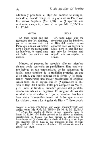 94                              El día del Hijo del hombre

adúltera y pecadora, el Hijo del hombre se avergon-
zará de él cuando venga en la gloria de su Padre con
los santos ángeles» (Me 8,38). En Q aparecía una
sentencia semejante, como se ve por Mt 10,32-33 =
Le 12,8-9:

           MATEO                             LUCAS
   «A todo aquel que me             «A todo aquel que me
reconozca ante los hombres,      reconozca ante los hombres,
yo le reconoceré ante mi         el Hijo del hombre le re-
Padre que está en los cielos;    conocerá ante los ángeles de
pero a quien me niegue ante      Dios; pero el que me nie-
tos hombres, le negaré ante      gue ante los hombres será
mi Padre que está en los         negado ante los ángeles de
cielos».                         Dios».

   Marcos, al parecer, ha recogido sólo un miembro
de una doble sentencia en paralelismo. Este paralelis-
mo hebreo es tan característico de las sentencias de
Jesús, como también de la tradición profética en que
él se situó, que cabe suponer en la forma Q (si pudié-
ramos recuperarla) una mayor proximidad al original.
Antes bien, no es seguro que en Q apareciera la alu-
sión al Hijo del hombre. Falta por completo en Mateo,
y en Lucas se limita al miembro positivo del paralelo,
siendo omitida en el negativo. En ninguno de los dos
se alude a la «venida» del Hijo del hombre. Los hom-
bres serán reconocidos «ante mi Padre que está en
los cielos» o «ante los ángeles de Dios» 1<s. Esto puede

aceptar la lectura más breve, que encaja admirablemente con
pasajes como Me 9,37; Mt 10,40 = Le 10,16; Mt 25,40.45.
  16
      «Ante los ángeles de Dios» es una expresión típica de
Lucas (cf. 15,10). «Mi Padre que está en los cielos» es asimismo
característica de Mateo. No hay manera de determinar la
formulación de Q. Como Marcos alude al Padre y a los ánge-
les, seguimos con la duda de qué expresión es más original.
El significado de ambas es el mismo. El mismo de «en los
cielos» (Le 15,7).
 