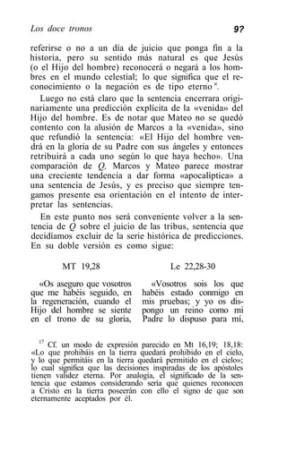 Los doce tronos                                             9?

referirse o no a un día de juicio que ponga fin a la
historia, pero su sentido más natural es que Jesús
(o el Hijo del hombre) reconocerá o negará a los hom-
bres en el mundo celestial; lo que significa que el re-
conocimiento o la negación es de tipo eterno u.
   Luego no está claro que la sentencia encerrara origi-
nariamente una predicción explícita de la «venida» del
Hijo del hombre. Es de notar que Mateo no se quedó
contento con la alusión de Marcos a la «venida», sino
que refundió la sentencia: «El Hijo del hombre ven-
drá en la gloria de su Padre con sus ángeles y entonces
retribuirá a cada uno según lo que haya hecho». Una
comparación de Q, Marcos y Mateo parece mostrar
una creciente tendencia a dar forma «apocalíptica» a
una sentencia de Jesús, y es preciso que siempre ten-
gamos presente esa orientación en el intento de inter-
pretar las sentencias.
   En este punto nos será conveniente volver a la sen-
tencia de Q sobre el juicio de las tribus, sentencia que
decidíamos excluir de la serie histórica de predicciones.
En su doble versión es como sigue:

         MT 19,28                        Le 22,28-30
  «Os aseguro que vosotros         «Vosotros sois los que
que me habéis seguido, en        habéis estado conmigo en
la regeneración, cuando el       mis pruebas; y yo os dis-
Hijo del hombre se siente        pongo un reino como mi
en el trono de su gloria,        Padre lo dispuso para mí,

   17
      Cf. un modo de expresión parecido en Mt 16,19; 18,18:
«Lo que prohibáis en la tierra quedará prohibido en el cielo,
y lo que permitáis en la tierra quedará permitido en el cielo»;
lo cual significa que las decisiones inspiradas de los apóstoles
tienen validez eterna. Por analogía, el significado de la sen-
tencia que estamos considerando sería que quienes reconocen
a Cristo en la tierra poseerán con ello el signo de que son
eternamente aceptados por él.
 