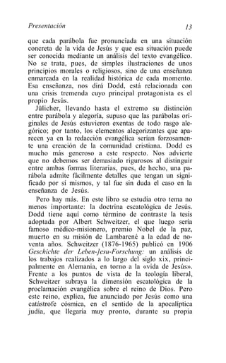 Presentación                                          13
que cada parábola fue pronunciada en una situación
concreta de la vida de Jesús y que esa situación puede
ser conocida mediante un análisis del texto evangélico.
No se trata, pues, de simples ilustraciones de unos
principios morales o religiosos, sino de una enseñanza
enmarcada en la realidad histórica de cada momento.
Esa enseñanza, nos dirá Dodd, está relacionada con
una crisis tremenda cuyo principal protagonista es el
propio Jesús.
   Jülicher, llevando hasta el extremo su distinción
entre parábola y alegoría, supuso que las parábolas ori-
ginales de Jesús estuvieron exentas de todo rasgo ale-
górico; por tanto, los elementos alegorizantes que apa-
recen ya en la redacción evangélica serían forzosamen-
te una creación de la comunidad cristiana. Dodd es
mucho más generoso a este respecto. Nos advierte
que no debemos ser demasiado rigurosos al distinguir
entre ambas formas literarias, pues, de hecho, una pa-
rábola admite fácilmente detalles que tengan un signi-
ficado por sí mismos, y tal fue sin duda el caso en la
enseñanza de Jesús.
   Pero hay más. En este libro se estudia otro tema no
menos importante: la doctrina escatológica de Jesús.
Dodd tiene aquí como término de contraste la tesis
adoptada por Albert Schweitzer, el que luego sería
famoso médico-misionero, premio Nobel de la paz,
muerto en su misión de Lambarené a la edad de no-
venta años. Schweitzer (1876-1965) publicó en 1906
Geschichte der Leben-]esu-Forschung: un análisis de
los trabajos realizados a lo largo del siglo xix, princi-
palmente en Alemania, en torno a la «vida de Jesús».
Frente a los puntos de vista de la teología liberal,
Schweitzer subraya la dimensión escatológica de la
proclamación evangélica sobre el reino de Dios. Pero
este reino, explica, fue anunciado por Jesús como una
catástrofe cósmica, en el sentido de la apocalíptica
judía, que llegaría muy pronto, durante su propia
 