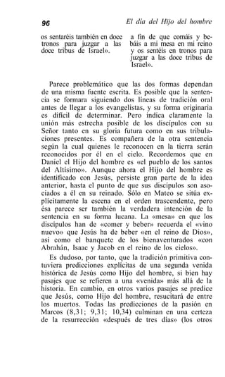 96                          El día del Hijo del hombre

os sentaréis también en doce a fin de que comáis y be-
tronos para juzgar a las báis a mi mesa en mi reino
doce tribus de Israel».      y os sentéis en tronos para
                             juzgar a las doce tribus de
                             Israel».

   Parece problemático que las dos formas dependan
de una misma fuente escrita. Es posible que la senten-
cia se formara siguiendo dos líneas de tradición oral
antes de llegar a los evangelistas, y su forma originaria
es difícil de determinar. Pero indica claramente la
unión más estrecha posible de los discípulos con su
Señor tanto en su gloria futura como en sus tribula-
ciones presentes. Es compañera de la otra sentencia
según la cual quienes le reconocen en la tierra serán
reconocidos por él en el cielo. Recordemos que en
Daniel el Hijo del hombre es «el pueblo de los santos
del Altísimo». Aunque ahora el Hijo del hombre es
identificado con Jesús, persiste gran parte de la idea
anterior, hasta el punto de que sus discípulos son aso-
ciados a él en su reinado. Sólo en Mateo se sitúa ex-
plícitamente la escena en el orden trascendente, pero
ésa parece ser también la verdadera intención de la
sentencia en su forma lucana. La «mesa» en que los
discípulos han de «comer y beber» recuerda el «vino
nuevo» que Jesús ha de beber «en el reino de Dios»,
así como el banquete de los bienaventurados «con
Abrahán, Isaac y Jacob en el reino de los cielos».
   Es dudoso, por tanto, que la tradición primitiva con-
tuviera predicciones explícitas de una segunda venida
histórica de Jesús como Hijo del hombre, si bien hay
pasajes que se refieren a una «venida» más allá de la
historia. En cambio, en otros varios pasajes se predice
que Jesús, como Hijo del hombre, resucitará de entre
los muertos. Todas las predicciones de la pasión en
Marcos (8,31; 9,31; 10,34) culminan en una certeza
de la resurrección «después de tres días» (los otros
 