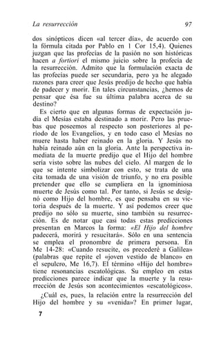 La resurrección                                      97

dos sinópticos dicen «al tercer día», de acuerdo con
la fórmula citada por Pablo en 1 Cor 15,4). Quienes
juzgan que las profecías de la pasión no son históricas
hacen a fortiori el mismo juicio sobre la profecía de
la resurrección. Admito que la formulación exacta de
las profecías puede ser secundaria, pero ya he alegado
razones para creer que Jesús predijo de hecho que había
de padecer y morir. En tales circunstancias, ¿hemos de
pensar que ésa fue su última palabra acerca de su
destino?
   Es cierto que en algunas formas de expectación ju-
día el Mesías estaba destinado a morir. Pero las prue-
bas que poseemos al respecto son posteriores al pe-
ríodo de los Evangelios, y en todo caso el Mesías no
muere hasta haber reinado en la gloria. Y Jesús no
había reinado aún en la gloria. Ante la perspectiva in-
mediata de la muerte predijo que el Hijo del hombre
sería visto sobre las nubes del cielo. Al margen de lo
que se intente simbolizar con esto, se trata de una
cita tomada de una visión de triunfo, y no era posible
pretender que ello se cumpliera en la ignominiosa
muerte de Jesús como tal. Por tanto, si Jesús se desig-
nó como Hijo del hombre, es que pensaba en su vic-
toria después de la muerte. Y así podemos creer que
predijo no sólo su muerte, sino también su resurrec-
ción. Es de notar que casi todas estas predicciones
presentan en Marcos la forma: «El Hijo del hombre
padecerá, morirá y resucitará». Sólo en una sentencia
se emplea el pronombre de primera persona. En
Me 14-28: «Cuando resucite, os precederé a Galilea»
(palabras que repite el «joven vestido de blanco» en
el sepulcro, Me 16,7). El término «Hijo del hombre»
tiene resonancias escatológicas. Su empleo en estas
predicciones parece indicar que la muerte y la resu-
rrección de Jesús son acontecimientos «escatológicos».
   ¿Cuál es, pues, la relación entre la resurrección del
Hijo del hombre y su «venida»? En primer lugar,
  7
 