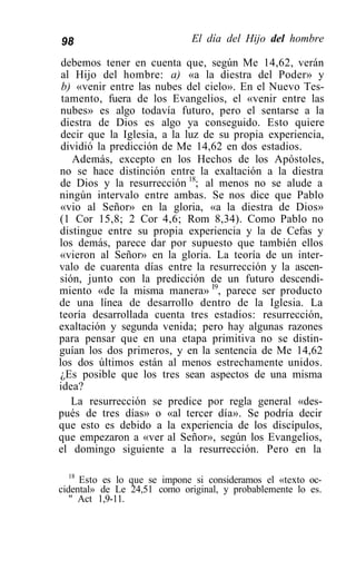 98                            El día del Hijo del hombre

 debemos tener en cuenta que, según Me 14,62, verán
 al Hijo del hombre: a) «a la diestra del Poder» y
 b) «venir entre las nubes del cielo». En el Nuevo Tes-
 tamento, fuera de los Evangelios, el «venir entre las
 nubes» es algo todavía futuro, pero el sentarse a la
 diestra de Dios es algo ya conseguido. Esto quiere
 decir que la Iglesia, a la luz de su propia experiencia,
 dividió la predicción de Me 14,62 en dos estadios.
   Además, excepto en los Hechos de los Apóstoles,
no se hace distinción entre la exaltación a la diestra
de Dios y la resurrección 18; al menos no se alude a
ningún intervalo entre ambas. Se nos dice que Pablo
«vio al Señor» en la gloria, «a la diestra de Dios»
(1 Cor 15,8; 2 Cor 4,6; Rom 8,34). Como Pablo no
distingue entre su propia experiencia y la de Cefas y
los demás, parece dar por supuesto que también ellos
«vieron al Señor» en la gloria. La teoría de un inter-
valo de cuarenta días entre la resurrección y la ascen-
sión, junto con la predicción de un futuro descendi-
miento «de la misma manera» I9, parece ser producto
de una línea de desarrollo dentro de la Iglesia. La
teoría desarrollada cuenta tres estadios: resurrección,
exaltación y segunda venida; pero hay algunas razones
para pensar que en una etapa primitiva no se distin-
guían los dos primeros, y en la sentencia de Me 14,62
los dos últimos están al menos estrechamente unidos.
¿Es posible que los tres sean aspectos de una misma
idea?
   La resurrección se predice por regla general «des-
pués de tres días» o «al tercer día». Se podría decir
que esto es debido a la experiencia de los discípulos,
que empezaron a «ver al Señor», según los Evangelios,
el domingo siguiente a la resurrección. Pero en la

   18
      Esto es lo que se impone si consideramos el «texto oc-
cidental» de Le 24,51 como original, y probablemente lo es.
   " Act 1,9-11.
 