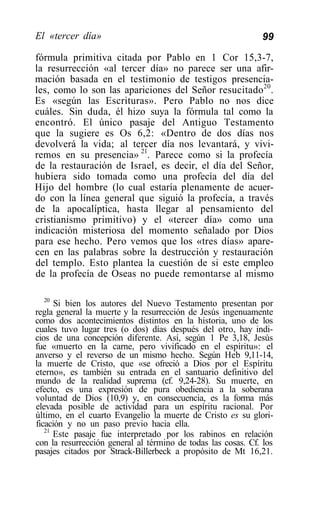 El «tercer día»                                               99

fórmula primitiva citada por Pablo en 1 Cor 15,3-7,
la resurrección «al tercer día» no parece ser una afir-
mación basada en el testimonio de testigos presencia-
les, como lo son las apariciones del Señor resucitado20.
Es «según las Escrituras». Pero Pablo no nos dice
cuáles. Sin duda, él hizo suya la fórmula tal como la
encontró. El único pasaje del Antiguo Testamento
que la sugiere es Os 6,2: «Dentro de dos días nos
devolverá la vida; al tercer día nos levantará, y vivi-
remos en su presencia» 21. Parece como si la profecía
de la restauración de Israel, es decir, el día del Señor,
hubiera sido tomada como una profecía del día del
Hijo del hombre (lo cual estaría plenamente de acuer-
do con la línea general que siguió la profecía, a través
de la apocalíptica, hasta llegar al pensamiento del
cristianismo primitivo) y el «tercer día» como una
indicación misteriosa del momento señalado por Dios
para ese hecho. Pero vemos que los «tres días» apare-
cen en las palabras sobre la destrucción y restauración
del templo. Esto plantea la cuestión de si este empleo
de la profecía de Oseas no puede remontarse al mismo

   20
      Si bien los autores del Nuevo Testamento presentan por
regla general la muerte y la resurrección de Jesús ingenuamente
como dos acontecimientos distintos en la historia, uno de los
cuales tuvo lugar tres (o dos) días después del otro, hay indi-
cios de una concepción diferente. Así, según 1 Pe 3,18, Jesús
fue «muerto en la carne, pero vivificado en el espíritu»: el
anverso y el reverso de un mismo hecho. Según Heb 9,11-14,
la muerte de Cristo, que «se ofreció a Dios por el Espíritu
eterno», es también su entrada en el santuario definitivo del
mundo de la realidad suprema (cf. 9,24-28). Su muerte, en
efecto, es una expresión de pura obediencia a la soberana
voluntad de Dios (10,9) y, en consecuencia, es la forma más
elevada posible de actividad para un espíritu racional. Por
último, en el cuarto Evangelio la muerte de Cristo es su glori-
ficación y no un paso previo hacia ella.
   21
      Este pasaje fue interpretado por los rabinos en relación
con la resurrección general al término de todas las cosas. Cf. los
pasajes citados por Strack-Billerbeck a propósito de Mt 16,21.
 