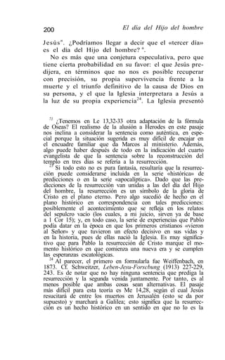 200                              El día del Hijo del hombre

Jesús n . ¿Podríamos llegar a decir que el «tercer día»
es el día del Hijo del hombre? a .
   No es más que una conjetura especulativa, pero que
tiene cierta probabilidad en su favor: el que Jesús pre-
dijera, en términos que no nos es posible recuperar
con precisión, su propia supervivencia frente a la
muerte y el triunfo definitivo de la causa de Dios en
su persona, y el que la Iglesia interpretara a Jesús a
la luz de su propia experiencia24. La Iglesia presentó

   71
      ¿Tenemos en Le 13,32-33 otra adaptación de la fórmula
de Oseas? El realismo de la alusión a Herodes en este pasaje
nos inclina a considerar la sentencia como auténtica, en espe-
cial porque la situación sugerida es muy difícil de encajar en
el encuadre familiar que da Marcos al ministerio. Además,
algo puede haber después de todo en la indicación del cuarto
evangelista de que la sentencia sobre la reconstrucción del
templo en tres días se refería a la resurrección.
   23
      Si todo esto no es pura fantasía, resultaría que la resurrec-
ción puede considerarse incluida en la serie «histórica» de
predicciones o en la serie «apocalíptica». Dado que las pre-
dicciones de la resurrección van unidas a las del día del Hijo
del hombre, la resurrección es un símbolo de la gloria de
Cristo en el plano eterno. Pero algo sucedió de hecho en el
plano histórico en correspondencia con tales predicciones:
posiblemente el acontecimiento que se refleja en los relatos
del sepulcro vacío (los cuales, a mi juicio, sirven ya de base
a 1 Cor 15); y, en todo caso, la serie de experiencias que Pablo
podía datar en la época en que los primeros cristianos «vieron
al Señor» y que tuvieron un efecto decisivo en sus vidas y
en la historia, pues de ellas nació la Iglesia. Es muy significa-
tivo que para Pablo la resurrección de Cristo marque el mo-
mento histórico en que comienza una nueva era y se cumplen
las esperanzas escatológicas.
   24
      Al parecer, el primero en formularla fue Weiffenbach, en
1873. Cf. Schweitzer, Leben-Jesu-Forscbung (1913) 227-229,
243. Es de notar que no hay ninguna sentencia que prediga la
resurrección y la segunda venida juntamente. Por tanto, es al
menos posible que ambas cosas sean alternativas. El pasaje
más difícil para esta teoría es Me 14,28, según el cual Jesús
resucitará de entre los muertos en Jerusalén (esto se da por
supuesto) y marchará a Galilea; esto significa que la resurrec-
ción es un hecho histórico en un sentido en que no lo es la
 