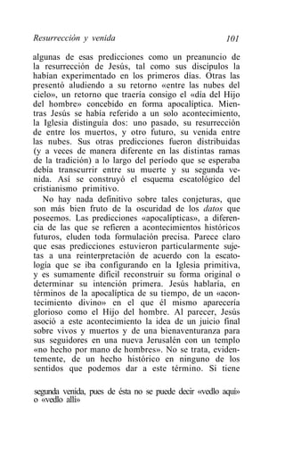 Resurrección y venida                                 101

algunas de esas predicciones como un preanuncio de
la resurrección de Jesús, tal como sus discípulos la
habían experimentado en los primeros días. Otras las
presentó aludiendo a su retorno «entre las nubes del
cielo», un retorno que traería consigo el «día del Hijo
del hombre» concebido en forma apocalíptica. Mien-
tras Jesús se había referido a un solo acontecimiento,
la Iglesia distinguía dos: uno pasado, su resurrección
de entre los muertos, y otro futuro, su venida entre
las nubes. Sus otras predicciones fueron distribuidas
(y a veces de manera diferente en las distintas ramas
de la tradición) a lo largo del período que se esperaba
debía transcurrir entre su muerte y su segunda ve-
nida. Así se construyó el esquema escatológico del
cristianismo primitivo.
   No hay nada definitivo sobre tales conjeturas, que
son más bien fruto de la oscuridad de los datos que
poseemos. Las predicciones «apocalípticas», a diferen-
cia de las que se refieren a acontecimientos históricos
futuros, eluden toda formulación precisa. Parece claro
que esas predicciones estuvieron particularmente suje-
tas a una reinterpretación de acuerdo con la escato-
logía que se iba configurando en la Iglesia primitiva,
y es sumamente difícil reconstruir su forma original o
determinar su intención primera. Jesús hablaría, en
términos de la apocalíptica de su tiempo, de un «acon-
tecimiento divino» en el que él mismo aparecería
glorioso como el Hijo del hombre. Al parecer, Jesús
asoció a este acontecimiento la idea de un juicio final
sobre vivos y muertos y de una bienaventuranza para
sus seguidores en una nueva Jerusalén con un templo
«no hecho por mano de hombres». No se trata, eviden-
temente, de un hecho histórico en ninguno de los
sentidos que podemos dar a este término. Si tiene

segunda venida, pues de ésta no se puede decir «vedlo aquí»
o «vedlo allí»
 