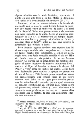 102                            El día del Hijo del hombre

alguna relación con la serie histórica, representa el
punto en que ésta llega a su fin. Mateo la denomina
«tu venida y la consumación del mundo» (24,3) 25 .
   Entonces, si es un acontecimiento relacionado de
ese modo con la historia, ¿qué tiempo hemos de supo-
ner que pasará entre el ministerio de Jesús y el final
de la historia? Sobre este punto nuestros documentos
nos dejan sumidos en la duda. Según el esquema esca-
tológico de Me 13, la profanación del templo desem-
boca en una breve y amarga tribulación en Judea, y
entonces llega el final26, antes de que haya muerto la
generación que escucha a Jesús.
   Pero tenemos algunos motivos para suponer que los
desastres que vendrán sobre los judíos son, en la mente
de Jesús, mucho más inmediatos. ¿Hemos de decir,
según esto, que Jesús concebía también el día del Hijo
del hombre mucho más próximo de lo que Marcos
indica? Así parece ser si entendemos las palabras diri-
gidas al sumo sacerdote de manera totalmente literal.
«Veréis al Hijo del hombre sentado a la diestra del
Poder y venir entre las nubes del cielo». Jesús hace
esta declaración para explicar y apoyar su pretensión
de ser el Mesías. Difícilmente pudo entenderse como
un acontecimiento que tendría lugar en un futuro
remoto, pues debía ser un signo para aquellas perso-
nas, los miembros del sanedrín, que en aquel momento
se hallaban constituidas en tribunal para juzgar sobre
tal pretensión; además, Mateo y Lucas añadieron a la
sentencia unas palabras en las que se ve cómo ellos
entendían que se trataba de algo que comenzaba «des-
de este momento» 2? .

   25
      Ambos términos, naQovoía y awxéXem xov alcovo?, son
exclusivos de Mateo entre los evangelistas.
   26
      Me 13,24-27.
   27
      Mt, ají SQU; Le, ¿OTÓ TOÜ wv. Obsérvese, sin embargo,
que en Lucas no se menciona la venida entre las nubes. Lo que
llegará inmediatamente es el sentarse a la diestra de Dios (¿uto
 