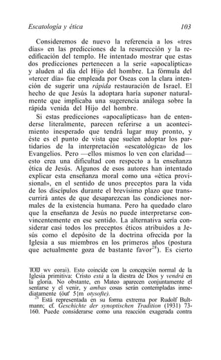 Escatología y ética                                       103

   Consideremos de nuevo la referencia a los «tres
días» en las predicciones de la resurrección y la re-
edificación del templo. He intentado mostrar que estas
dos predicciones pertenecen a la serie «apocalíptica»
y aluden al día del Hijo del hombre. La fórmula del
«tercer día» fue empleada por Oseas con la clara inten-
ción de sugerir una rápida restauración de Israel. El
hecho de que Jesús la adoptara haría suponer natural-
mente que implicaba una sugerencia análoga sobre la
rápida venida del Hijo del hombre.
   Si estas predicciones «apocalípticas» han de enten-
derse literalmente, parecen referirse a un aconteci-
miento inesperado que tendrá lugar muy pronto, y
éste es el punto de vista que suelen adoptar los par-
tidarios de la interpretación «escatológica» de los
Evangelios. Pero —ellos mismos lo ven con claridad—
esto crea una dificultad con respecto a la enseñanza
ética de Jesús. Algunos de esos autores han intentado
explicar esta enseñanza moral como una «ética provi-
sional», en el sentido de unos preceptos para la vida
de los discípulos durante el brevísimo plazo que trans-
currirá antes de que desaparezcan las condiciones nor-
males de la existencia humana. Pero ha quedado claro
que la enseñanza de Jesús no puede interpretarse con-
vincentemente en ese sentido. La alternativa sería con-
siderar casi todos los preceptos éticos atribuidos a Je-
sús como el depósito de la doctrina ofrecida por la
Iglesia a sus miembros en los primeros años (postura
que actualmente goza de bastante favor 28 ). Es cierto

TOTJ wv eorai). Esto coincide con la concepción normal de la
Iglesia primitiva: Cristo está a la diestra de Dios y vendrá en
la gloria. No obstante, en Mateo aparecen conjuntamente el
sentarse y el venir, y ambas cosas serán contempladas inme-
diatamente (óut' 5{m otysofte).
  2S
      Está representada en su forma extrema por Rudolf Bult-
mann; cf. Geschichte der synoptischen Tradition (1931) 73-
160. Puede considerarse como una reacción exagerada contra
 