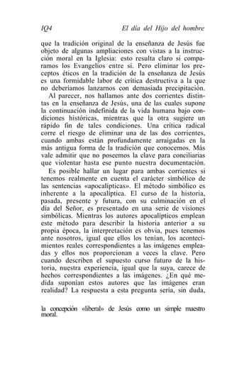 IQ4                        El día del Hijo del hombre

que la tradición original de la enseñanza de Jesús fue
objeto de algunas ampliaciones con vistas a la instruc-
ción moral en la Iglesia: esto resulta claro si compa-
ramos los Evangelios entre sí. Pero eliminar los pre-
ceptos éticos en la tradición de la enseñanza de Jesús
es una formidable labor de crítica destructiva a la que
no deberíamos lanzarnos con demasiada precipitación.
   Al parecer, nos hallamos ante dos corrientes distin-
tas en la enseñanza de Jesús, una de las cuales supone
la continuación indefinida de la vida humana bajo con-
diciones históricas, mientras que la otra sugiere un
rápido fin de tales condiciones. Una crítica radical
corre el riesgo de eliminar una de las dos corrientes,
cuando ambas están profundamente arraigadas en la
más antigua forma de la tradición que conocemos. Más
vale admitir que no poseemos la clave para conciliarias
que violentar hasta ese punto nuestra documentación.
   Es posible hallar un lugar para ambas corrientes si
tenemos realmente en cuenta el carácter simbólico de
las sentencias «apocalípticas». El método simbólico es
inherente a la apocalíptica. El curso de la historia,
pasada, presente y futura, con su culminación en el
día del Señor, es presentado en una serie de visiones
simbólicas. Mientras los autores apocalípticos emplean
este método para describir la historia anterior a su
propia época, la interpretación es obvia, pues tenemos
ante nosotros, igual que ellos los tenían, los aconteci-
mientos reales correspondientes a las imágenes emplea-
das y ellos nos proporcionan a veces la clave. Pero
cuando describen el supuesto curso futuro de la his-
toria, nuestra experiencia, igual que la suya, carece de
hechos correspondientes a las imágenes. ¿En qué me-
dida suponían estos autores que las imágenes eran
realidad? La respuesta a esta pregunta sería, sin duda,

la concepción «liberal» de Jesús como un simple maestro
moral.
 