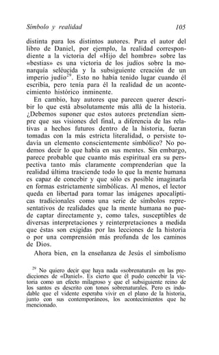 Símbolo y realidad                                        105

distinta para los distintos autores. Para el autor del
libro de Daniel, por ejemplo, la realidad correspon-
diente a la victoria del «Hijo del hombre» sobre las
«bestias» es una victoria de los judíos sobre la mo-
narquía seléucida y la subsiguiente creación de un
imperio judío 29 . Esto no había tenido lugar cuando él
escribía, pero tenía para él la realidad de un aconte-
cimiento histórico inminente.
   En cambio, hay autores que parecen querer descri-
bir lo que está absolutamente más allá de la historia.
¿Debemos suponer que estos autores pretendían siem-
pre que sus visiones del final, a diferencia de las rela-
tivas a hechos futuros dentro de la historia, fueran
tomadas con la más estricta literalidad, o persiste to-
davía un elemento conscientemente simbólico? No po-
demos decir lo que había en sus mentes. Sin embargo,
parece probable que cuanto más espiritual era su pers-
pectiva tanto más claramente comprenderían que la
realidad última trasciende todo lo que la mente humana
es capaz de concebir y que sólo es posible imaginarla
en formas estrictamente simbólicas. Al menos, el lector
queda en libertad para tomar las imágenes apocalípti-
cas tradicionales como una serie de símbolos repre-
sentativos de realidades que la mente humana no pue-
de captar directamente y, como tales, susceptibles de
diversas interpretaciones y reinterpretaciones a medida
que éstas son exigidas por las lecciones de la historia
o por una comprensión más profunda de los caminos
de Dios.
   Ahora bien, en la enseñanza de Jesús el simbolismo

   29
      No quiero decir que haya nada «sobrenatural» en las pre-
dicciones de «Daniel». Es cierto que él pudo concebir la vic-
toria como un efecto milagroso y que el subsiguiente reino de
los santos es descrito con tonos sobrenaturales. Pero es indu-
dable que el vidente esperaba vivir en el plano de la historia,
junto con sus contemporáneos, los acontecimientos que he
mencionado.
 