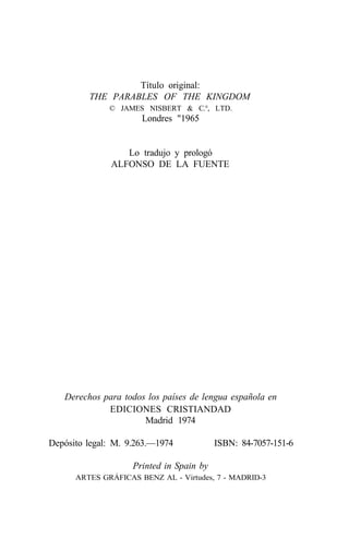 Título original:
         THE PARABLES OF THE KINGDOM
              © JAMES NISBERT & C.°, LTD.
                      Londres "1965


                  Lo tradujo y prologó
               ALFONSO DE LA FUENTE




   Derechos para todos los países de lengua española en
             EDICIONES CRISTIANDAD
                      Madrid 1974

Depósito legal: M. 9.263.—1974            ISBN: 84-7057-151-6

                    Printed in Spain by
      ARTES GRÁFICAS BENZ AL - Virtudes, 7 - MADRID-3
 