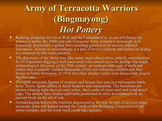 Army of Terracotta Warriors (Bingmayong) Hot Pottery Ranking alongside the Great Wall and the Forbidden City as one of China's top historical sights, the 2000-year-old Terracotta Army remains a stunningly well preserved, perpetually vigilant force standing guard over an ancient imperial necropolis. Almost as extraordinary is a pair of bronze chariots and horses on display in a museum by the main entrance. The discovery of the Army was, like many major discoveries, entirely serendipitous. In 1974 peasants digging a well uncovered what turned out to be perhaps the major archaeological discovery of the 20th century: an underground vault of earth and timber that eventually yielded thousands of life-size terracotta soldiers and their horses in battle formation. In 1976 two other smaller vaults were discovered close to the first one. The 6000 terracotta figures of warriors and horses face east in a rectangular battle array. Every figure differs in facial features and expressions. The horsemen are shown wearing tight-sleeved outer robes, short coats of chain mail and wind-proof caps. The archers have bodies and limbs positioned in strict accordance with an ancient book on the art of war. Archaeologists believe the warriors discovered so far may be part of an even larger terracotta army still buried around the Tomb of Qin Shihuang. Excavation of the entire complex and the tomb itself could take decades. 