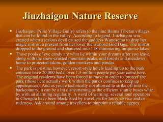 Jiuzhaigou Nature Reserve  Jiuzhaigou (Nine Village Gully) refers to the nine Baima Tibetan villages that can be found in the valley. According to legend, Jiuzhaigou was created when a jealous devil caused the goddess Wunosemo to drop her magic mirror, a present from her lover the warlord God Dage. The mirror dropped to the ground and shattered into 118 shimmering turquoise lakes. Those pools of eye candy are what lie within your dreams after you leave, along with the snow-crusted mountain peaks, and forests and meadows home to protected takins, golden monkeys and pandas. The park is pristine, however, resort-style hotels leading up to the park entrance have 20,000 beds; over 1.5 million people per year come here. The original residents have been forced to move in order to 'protect' the park (those here actually work within the park's confines to keep up appearances). And as you're technically not allowed to strike off into the backcountry, it can be a bit disheartening as the efficient shuttle buses whiz by with an alarming regularity. A word of warning: several tour operators in Chengdu have been blacklisted by travellers for lousy service and/or rudeness. Ask around among travellers to pinpoint a reliable agency. 