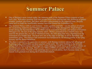 Summer Palace  One of Beijing's most visited sights, the immense park of the Summer Palace requires at least half a day. Nowadays teeming with tour groups from China and beyond, this dominion of palace temples, gardens, pavilions, and lakes was once a playground for the imperial court. Royalty came here to elude the insufferable summer heat that roasted the Forbidden City. The Summer Palace with its cool features - water, gardens and hills - was the palace of choice for vacationing emperors and Dowager Empresses. It was badly damaged by Anglo-French troops during the Second Opium War (1860) and its restoration became a pet project of Empress Dowager Cixi, the last of the Qing dynasty rulers. Money earmarked for a modern navy was used for the project but, in a bit of whimsical irony, the only thing that was completed was the restoration of a marble boat. The boat now sits at the edge of the lake in all its immobile and nonmilitary glory. The Palace's full restoration was hampered by the disintegration of the Qing dynasty and the Boxer Rebellion. The place is packed to the gunwales in summer, with Beijing residents taking full advantage of Kunming Lake, which takes up three-quarters of the park. The main building is the lyrically named Hall of Benevolence and Longevity, while along the north shore is the Long Corridor, so named because it's, well, long. There's over 700m (2300ft) of corridor, filled with mythical paintings and scenes. If some of the paintings have a newish patina, that's because many of the murals were painted over during the Cultural Revolution. 