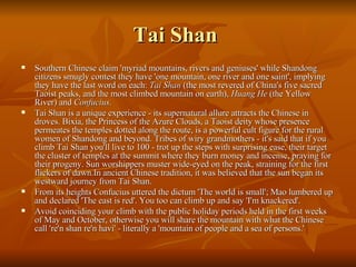Tai Shan  Southern Chinese claim 'myriad mountains, rivers and geniuses' while Shandong citizens smugly contest they have 'one mountain, one river and one saint', implying they have the last word on each:  Tai Shan  (the most revered of China's five sacred Taoist peaks, and the most climbed mountain on earth),  Huang He  (the Yellow River) and  Confucius . Tai Shan is a unique experience - its supernatural allure attracts the Chinese in droves. Bixia, the Princess of the Azure Clouds, a Taoist deity whose presence permeates the temples dotted along the route, is a powerful cult figure for the rural women of Shandong and beyond. Tribes of wiry grandmothers - it's said that if you climb Tai Shan you'll live to 100 - trot up the steps with surprising ease, their target the cluster of temples at the summit where they burn money and incense, praying for their progeny. Sun worshippers muster wide-eyed on the peak, straining for the first flickers of dawn.In ancient Chinese tradition, it was believed that the sun began its westward journey from Tai Shan. From its heights Confucius uttered the dictum 'The world is small'; Mao lumbered up and declared 'The east is red'. You too can climb up and say 'I'm knackered'. Avoid coinciding your climb with the public holiday periods held in the first weeks of May and October, otherwise you will share the mountain with what the Chinese call 're'n shan re'n havi' - literally a 'mountain of people and a sea of persons.' 