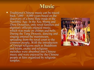 Music Traditional Chinese music can be traced back 7,000 – 8,000 years based on the discovery of a bone flute made in the Neolithic Age. In the Xia, Shang and Zhou Dynasties, only royal families and dignitary officials enjoyed music, which was made on chimes and bells. During the Tang Dynasty, dancing and singing entered the mainstream, spreading from the royal court to the common people. With the introduction of foreign religions such as Buddhism and Islam, exotic and religious melodies were absorbed into Chinese music and were enjoyed by the Chinese people at fairs organized by religious temples.  