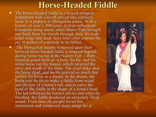 Horse-Headed Fiddle The Horse-headed fiddle is a bowed stringed-instrument with a scroll carved like a horse's head. It is popular in Mongolian music. With a history of over 1,300 years, it even influenced European string music when Marco Polo brought one back from his travels through Asia. Its wide tonal range and deep, hazy tone color express the joy or pathos of a melody to its fullest.  The Mongolian people bestowed upon their beloved horse-headed fiddle a fantastic legend: during  horse-racing  at the  Nadam  Fair  -- their featured grand festival--a hero, Su He, and his white horse ran the fastest, which incurred the envy and wrath of the duke. The cruel duke shot the horse dead, and Su He grieved so much that he met his horse in a dream. In the dream, the horse told Su He to make a fiddle from wood and the hair of a horse's tail, and to carve the head of the fiddle in the shape of a horse's head. The lad followed the horse's advice and when he finished, the fiddle produced an extremely vivid sound. From then on, people loved this instrument and composed many songs for it.  