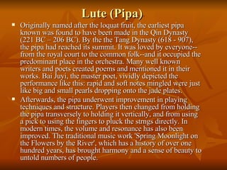 Lute (Pipa)  Originally named after the loquat fruit, the earliest pipa known was found to have been made in the Qin Dynasty (221 BC – 206 BC). By the the Tang Dynasty (618 - 907), the pipa had reached its summit. It was loved by everyone--from the royal court to the common folk--and it occupied the predominant place in the orchestra. Many well known writers and poets created poems and mentioned it in their works. Bai Juyi, the master poet, vividly depicted the performance like this: rapid and soft notes mingled were just like big and small pearls dropping onto the jade plates.  Afterwards, the pipa underwent improvement in playing techniques and structure. Players then changed from holding the pipa transversely to holding it vertically, and from using a pick to using the fingers to pluck the strngs directly. In modern times, the volume and resonance has also been improved. The traditional music work 'Spring Moonlight on the Flowers by the River', which has a history of over one hundred years, has brought harmony and a sense of beauty to untold numbers of people.  