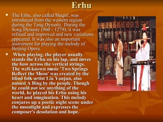 Erhu The Erhu, also called 'Huqin', was introduced from the western region during the Tang Dynasty. During the Song Dynasty (960 - 1279), it was refined and improved and new variations appeared. It was also an important instrument for playing the melody of Beijing Opera. When playing, the player usually stands the Erhu on his lap, and moves the bow across the vertical strings. The well-known music 'Two Springs Reflect the Moon' was created by the blind folk artist Liu Yanjun, also named A Bing by the people. Though he could not see anything of the world, he played his Erhu using his heart and imagination. This melody conjures up a poetic night scene under the moonlight and expresses the composer's desolation and hope.   